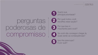 A P R E S E N TA Ç Ã O
perguntas
poderosas de
compromisso
Qual é sua
principal prioridade?
Isso lhe preocupa?
E por quê?
1
2
3
4
5
Por qual motivo você
escolheu essa opção?
Por que isso é
importante para você?
Se você não conseguir chegar lá,
quais serão as consequências?
 
