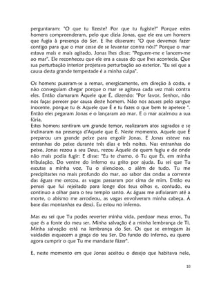 10
perguntaram: "O que tu fizeste? Por que tu fugiste?" Porque estes
homens compreenderam, pelo que dizia Jonas, que ele era um homem
que fugia à presença do Ser. E lhe disseram: "O que devemos fazer
contigo para que o mar cesse de se levantar contra nós?" Porque o mar
estava mais e mais agitado. Jonas lhes disse: "Peguem-me e lancem-me
ao mar". Ele reconheceu que ele era a causa do que lhes acontecia. Que
sua perturbação interior projetava perturbação ao exterior. "Eu sei que a
causa desta grande tempestade é a minha culpa".
Os homens puseram-se a remar, energicamente, em direção à costa, e
não conseguiam chegar porque o mar se agitava cada vez mais contra
eles. Então clamaram Àquele que É, dizendo: "Por favor, Senhor, não
nos faças perecer por causa deste homem. Não nos acuses pelo sangue
inocente, porque tu és Aquele que É e tu fazes o que bem te apetece ".
Então eles pegaram Jonas e o lançaram ao mar. E o mar acalrnou a sua
fúria.
Estes homens sentiram um grande temor, realizaram atos sagrados e se
inclinaram na presença d'Aquele que É. Neste momento, Aquele que É
preparou um grande peixe para engolir Jonas. E Jonas esteve nas
entranhas do peixe durante três dias e três noites. Nas entranhas do
peixe, Jonas rezou a seu Deus, rezou Àquele de quem fugiu e de onde
não mais podia fugir: E disse: "Eu te chamo, ó Tu que És, em minha
tribulação. Do ventre do inferno eu grito por ajuda. Eu sei que Tu
escutas a minha voz, Tu o silencioso, o além de tudo. Tu me
precipitastes no mais profundo do mar, ao sabor das ondas a corrente
das águas me cercou, as vagas passaram por cima de mim. Então eu
pensei que fui rejeitado para longe dos teus olhos e, contudo, eu
continuo a olhar para o teu templo santo. As águas me asfixiaram até a
morte, o abismo me arrodeou, as vagas envolveram minha cabeça. À
base das montanhas eu desci. Eu estou no inferno.
Mas eu sei que Tu podes reverter minha vida, perdoar meus erros, Tu
que és a fonte do meu ser. Minha salvação é a minha lembrança de Ti.
Minha salvação está na lembrança do Ser. Os que se entregam às
vaidades esquecem a graça do teu Ser. Do fundo do inferno, eu quero
agora cumprir o que Tu me mandaste fázer".
E, neste momento em que Jonas aceitou o desejo que habitava nele,
 