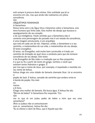 101
está sempre à procura desta síntese. Esta rcalidade que já se
encontra em nós, mas que ainda não realizamos em plena
consciência.
123
ARQUÉTIPOS FEMININOS
A Samaritana
Nosso tema será o da Água Viva e falaremos sobre a Samaritana, esta
terra humana que tinha sede. Esta mulher do desejo que buscava o
apaziguamento do seu coração
e de sua inteligência. Vocês sentirão que a Samaritana não é
somente uma personagem do passado mas é um estado de consciência,
é uma imagem estruturante, é um arquétipo
que está em cada um de nós. Vejamos, então, a Samaritana e o seu
caminho, a metamorfose de sua vida, a metamorfose do seu desejo.
O texto evangélico
O texto, no Evangelho, está muito bem construído e é todo um
caminho de iniciação ao qual Jesus a conduziu para que ela tomasse
consciência do seu desejo. Este texto
é do Evangelho de São João e a tradução que eu lhes proponho
é a que eu fiz a partir do texto em grego. Lembro a vocês que
existiam textos hebraicos e gregos. É
por isso que o nome de Jesus, por exemplo, é respeitado e mantido em
seu nome de Ieshua.
Ieshua chega em uma cidade da Samaria chamada Sicar. Lá se encontra
o
poção de Jacó. E Ieshua, cansado do caminho que andara senta-se
à borda do poção. Era mais
ou
menos
a 6 hora.
Chega uma mulher de Samaria. Ela busca água. E Ieshua lhe diz:
"Dá-me de beber!" A Samaritana lhe responde: "Co-
124
mo tu que és um judeu pedes de beber a mim que sou uma
samaritana?"
(Pois os judeus não se comunicavam
com os samaritanos). Ieshua lhe diz:
"Eu te ofereci o dom de Deus, que é Aquele que diz:
 