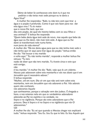 102
Dáme de beber Se conhecesses este dom tu é que me
pedirias e não terias mais sede porque eu te daria a
Água Viva!"
A mulher lhe respondeu: "Rabi, tu não tens com que tirar a
água e o poção é profundo. Como é que vais fazer para nos dar
esta água viva ? Tu és maior
que o nosso Pai Jacó, que nos
deu este poção, do qual ele mesmo bebeu com os seus filhos e
seus animais?" E Ieshua lhe responde:
"Quem bebe desta água terá sede de novo, mas aquele que bebe da
água que eu lhe darei, não mais terá sede. A água que eu lhe
darei se transformará nele numa fonte,
num jorro de vida eterna!"
A mulher diz: "Dá-me desta agua para que eu não tenha mais sede e
não tenha que vir aqui para tirar água do poção." Ieshua então
lhe diz: "Vai buscar o teu marido
e volta aqui." "Eu não tenho marido", responde a mulher Ieshua lhe
retruca: "Tu tens
razão de dizer que não tens marido. Tu tiveste cinco e este que
está conigo,
não
é teu marido." A mulher lhe diz: "Rabi, vejo que és um vidente.
Nossos pais adoraram sobre esta montanha e vós nos dizeis que é em
Jerusalém que é necessário adorar."
E Ieshua responde:
"Mulher, crê em num. Dia vir em que não será nem sobre esta
montanha, nem em Jerusalém que vós adorareis o Pai. Vós adorais
quem não conheceis.
nós adoramos Aquele
que conhecemos, porque a salvação vem dos judeus. É chegada a
hora, e nos estamos nela em que os verdadeiros adoradores
adorarão ao Pai no espírito e na verdade, no
Sopro e na vigilância. Porque são estes adoradores que o Pai
procura. Deus é Sopro e é no Sopro e na vigilância que nós O
adoraremos."
125
A mulher lhe diz: "Eu sei que quando o Messias chegar nos explicará
tudo." Ieshua responde: "Sou Eu. Sou Eu que te falo. Eu Sou Aquele que
 