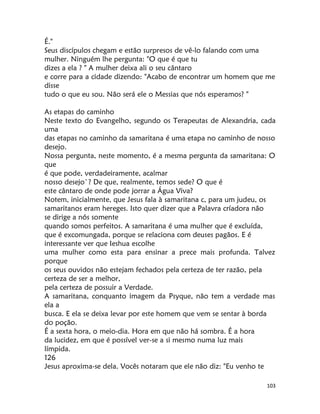 103
É."
Seus discípulos chegam e estão surpresos de vê-lo falando com uma
mulher. Ninguém lhe pergunta: "O que é que tu
dizes a ela ? " A mulher deixa ali o seu cântaro
e corre para a cidade dizendo: "Acabo de encontrar um homem que me
disse
tudo o que eu sou. Não será ele o Messias que nós esperamos? "
As etapas do caminho
Neste texto do Evangelho, segundo os Terapeutas de Alexandria, cada
uma
das etapas no caminho da samaritana é uma etapa no caminho de nosso
desejo.
Nossa pergunta, neste momento, é a mesma pergunta da samaritana: O
que
é que pode, verdadeiramente, acalmar
nosso desejo`? De que, realmente, temos sede? O que é
este cântaro de onde pode jorrar a Água Viva?
Notem, inicialmente, que Jesus fala à samaritana c, para um judeu, os
samaritanos eram hereges. Isto quer dizer que a Palavra críadora não
se dirige a nós somente
quando somos perfeitos. A samaritana é uma mulher que é excluída,
que é excomungada, porque se relaciona com deuses pagãos. E é
interessante ver que Ieshua escolhe
uma mulher como esta para ensinar a prece mais profunda. Talvez
porque
os seus ouvidos não estejam fechados pela certeza de ter razão, pela
certeza de ser a melhor,
pela certeza de possuir a Verdade.
A samaritana, conquanto imagem da Psyque, não tem a verdade mas
ela a
busca. E ela se deixa levar por este homem que vem se sentar à borda
do poção.
É a sexta hora, o meio-dia. Hora em que não há sombra. É a hora
da lucidez, em que é possível ver-se a si mesmo numa luz mais
límpida.
126
Jesus aproxima-se dela. Vocês notaram que ele não diz: "Eu venho te
 