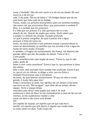 104
trazer a Verdade". Mas ele vem reunir-se a ela em seu desejo. Ele vem
reunir-se a ela em sua
sede. E ele pede: "Dá-me de beber:t " Os Antigos diziam que ele era
uma fonte que tinha sede de ser bebida.
Temos, então, um primeiro ensinamento sobre um caminho iniciático:
não somos nós que procuramos Deus, que procuramos a verdade. É
Deus, é a verdade que nos procuram.
É a Vida que nos procura. É a vida que busca dar-se a nós,
através de nós. Através do poção que somos. Vocês sabem que
o poção é o símbolo do coração. Coração profundo
no qual é preciso mergulhar, do qual é preciso tirar a água,
procurar a fonte do nosso ser.
Assim, no nosso caminho e num primeiro tempo, é preciso deixar-se
reunir ao desconhecido no caminho que nos convida a tirar a água do
fundo do nosso poção. O poção
é, também, a imagem do conhecimento. Na França, nós dizemos dos
grandes sábios que eles são poçãos de ciência. Trata-se de ir
a este poção.
Mas a samaritana tem uma reação de recuo. "Como tu, que és rabi
judeu, pedes de
beber a mim, umca sanaritana?" Como é que tu, que pertences à classe
dos eleitos,
falas a mim, üma excluída? Num sentido mais profundo: Como é que
tu, que és um ser infinito, te diriges a mim, que sou finita e
limitada? Encontramos aqui o Complexo
de Jonas, do qual falamos anteriormente: "O que me dizes é muito
grande, ê muito helo para mim."
Então a samaritana se senta. Isto significa dar um tempo a esta fonte
que jorra em nós. "Dá-me água!", quer dizer dê-me tempo, dê-me
espaço. Tome o espaço-tempo
necessário para descer neste poção que você é. Se você
conhecesse o dom de Deus! Se nós conhecêssemos o dom do Ser em nós
mesmos, se nós soubéssemos receber a vida
como um dom e não como uma dívida!
127
Um espírito de riqueza, um espírito que crê que tudo lhe é
devido, um espírito que está aberto, é alguém que recebe todas
as coisas como um dom. Tudo é para ele
 