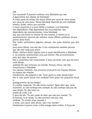 106
128
Isto é possível? É possível conhecer uma felicidade que não
é dependente dos objetos de felicidade?
A maior parte do tempo nós somos felizes por causa de nossa saúde,
por causa de uma posse. Nossa felicidade depende de uma realidade
externa. Então, temos que convidar
o nosso psiquismo e a nossa libido a conhecer uma felicidade
não-dependente. Não dependente das circunstâncias, não
dependente dos acontecimentos. Uma felicidade
que seja uma fonte no interior de nós mesmos. E mesmo se os
acontecimentos externos são nefastos, muito difíceis, podemos sempre
provar desta fonte.
Nós todos conhecemos algumas pessoas, das quais dizemos que têm
tudo
para serem felizes, mas não são. E nós conhecemos também pessoas
que não têm nada para serem
felizes, nenhum destes objetos com os quais identificamos a felícidade
e, no entanto, testemunham uma paz interior. Nós já encontramos
estes dois tipos de pessoas.
Mas a samaritana não compreende. E Jesus vai tentar com que ela entre
neste desejo,
pedindo-lhe que vá buscar seu marido. Porque, talvez, nós não
encontremos a felicidade
nas riquezas materiais, mas possamos procurá-la nas riquezas afetivas,
na riqueza das relações.
Literalmente, ele pcrgunta a ela: "Com quem tu estás casada hoje?"
Isto é: com quem buscas esta unidade? Com quem teu psiquismo busca
o
apaziguamento do teu desejo?
E a mulher responde: "Eu não tenho marido." Quer dizer que, neste
momento, eu não conheço esta unidade. Eu não conheço esta paz do
meu desejo. Eu não estou no
estado de união e de
E Jesus lhe diz: "Tu tens razão de dizer que não tens marido." Tu
és honesta, tu és lúcida. Tu não conheces esta paz, esta
unidade. "Tu tiveste cinco maridos e
o sexto, com quem estás aKora, não é teu marido."
Inicialmente é preciso notar a bela energia desta mulher. A força do
 