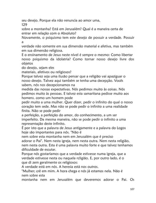 107
seu desejo. Porque ela não renuncia ao amor uma,
129
sobre a montanha? Está em Jerusalém? Qual é a maneira certa de
entrar em relação com o Absoluto?
Novamente, o psiquismo tem este desejo de possuir a verdade. Possuir
a
verdade não somente em sua dimensão material e afetiva, mas também
em sua dimensão religiosa.
E o ensinamento de Jesus neste nível é sempre o mesmo: Como libertar
nosso psiquismo da idolatria? Como tornar nosso desejo livre dos
objetos
do desejo, sejam eles
materiais, afetivos ou religiosos?
Porque talvez seja uma ilusão pensar que a religião vai apaziguar o
nosso desejo. Talvez aqui também se tenha uma decepção. Vocês
sabem, nós nos decepcionamos na
medida das nossas expectativas. Nós pedimos muito às coisas. Nós
pedimos muito às pessoas. E talvez esta samaritana pedisse muito aos
homens. como um homem pode
pedir muito a uma mulher. Quer dizer, pedir o infinito do qual o nosso
coração tem sede. Mas não se pode pedir o infinito a uma realidade
finita. Não se pode pedir
a perfeição, a perfeição do amor, do conhecimento, a um ser
imperfeito. Da mesma maneira, não se pode pedir o infinito a uma
representação deste infinito.
É por isto que a palavra de Jesus antigamente e a palavra do Logos
hoje são importantes para nós. "Não é
nem sobre esta montanha nem em Jerusalém que é preciso
adorar o Pai". Nem nesta igreja, nem nesta outra. Nem nesta religião,
nem nesta outra. Esta é uma palavra muito forte e que talvez tenhamos
dificuldade de escutar.
Porque nós gostaríamos que a verdade estivesse numa igreja, que a
verdade estivesse nesta ou naquela rcligião. E, por outro lado, é o
que di zem geralmente os religiosos:
A verdade está em nós. A heresia está nos outros.
"Mulher; crê em mim. A hora chega e nós já estamos nela. Não é
nem sobre esta
montanha nem em Jerusalém que deveremos adorar o Pai. Os
 