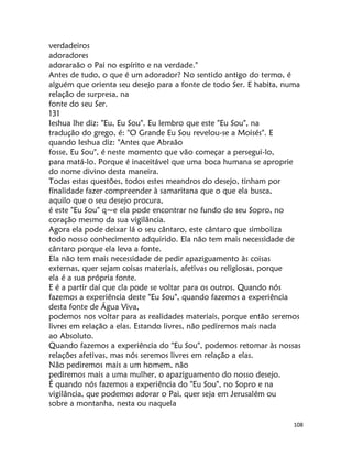 108
verdadeiros
adoradores
adoraraão o Pai no espírito e na verdade."
Antes de tudo, o que é um adorador? No sentido antigo do termo, é
alguém que orienta seu desejo para a fonte de todo Ser. E habita, numa
relação de surpresa, na
fonte do seu Ser.
131
Ieshua lhe diz: "Eu, Eu Sou". Eu lembro que este "Eu Sou", na
tradução do grego, é: "O Grande Eu Sou revelou-se a Moisés". E
quando Ieshua diz: "Antes que Abraão
fosse, Eu Sou", é neste momento que vão começar a persegui-lo,
para matá-lo. Porque é inaceitável que uma boca humana se aproprie
do nome divino desta maneira.
Todas estas questões, todos estes meandros do desejo, tinham por
fínalidade fazer compreender à samaritana que o que ela busca,
aquilo que o seu desejo procura,
é este "Eu Sou" q~e ela pode encontrar no fundo do seu Sopro, no
coração mesmo da sua vigilância.
Agora ela pode deixar lá o seu cântaro, este cântaro que simboliza
todo nosso conhecimento adquirido. Ela não tem mais necessidade de
cântaro porque ela leva a fonte.
Ela não tem mais necessidade de pedir apaziguamento às coisas
externas, quer sejam coisas materiais, afetivas ou religiosas, porque
ela é a sua própria fonte.
E é a partir daí que cla pode se voltar para os outros. Quando nós
fazemos a experiência deste "Eu Sou", quando fazemos a experiência
desta fonte de Água Viva,
podemos nos voltar para as realidades materiais, porque então seremos
livres em relação a elas. Estando livres, não pediremos mais nada
ao Absoluto.
Quando fazemos a experiência do "Eu Sou", podemos retomar às nossas
relações afetivas, mas nós seremos livres em relação a elas.
Não pediremos mais a um homem, não
pediremos mais a uma mulher, o apaziguamento do nosso desejo.
É quando nós fazemos a experiência do "Eu Sou", no Sopro e na
vigilância, que podemos adorar o Pai, quer seja em Jerusalém ou
sobre a montanha, nesta ou naquela
 