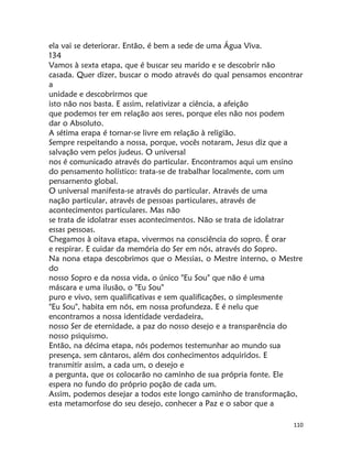 110
ela vai se deteriorar. Então, é bem a sede de uma Água Viva.
134
Vamos à sexta etapa, que é buscar seu marido e se descobrir não
casada. Quer dizer, buscar o modo através do qual pensamos encontrar
a
unidade e descobrirmos que
isto não nos basta. E assim, relativizar a ciência, a afeição
que podemos ter em relação aos seres, porque eles não nos podem
dar o Absoluto.
A sétima erapa é tornar-se livre em relação à religião.
Sempre respeitando a nossa, porque, vocês notaram, Jesus diz que a
salvação vem pelos judeus. O universal
nos é comunicado através do particular. Encontramos aqui um ensino
do pensamento holístico: trata-se de trabalhar localmente, com um
pensarnento global.
O universal manifesta-se através do particular. Através de uma
nação particular, através de pessoas particulares, através de
acontecimentos particulares. Mas não
se trata de idolatrar esses acontecimentos. Não se trata de idolatrar
essas pessoas.
Chegamos à oitava etapa, vivermos na consciência do sopro. É orar
e respirar. E cuidar da memória do Ser em nós, através do Sopro.
Na nona etapa descobrimos que o Messias, o Mestre interno, o Mestre
do
nosso Sopro e da nossa vida, o único "Eu Sou" que não é uma
máscara e uma ilusão, o "Eu Sou"
puro e vivo, sem qualificativas e sem qualificações, o simplesmente
"Eu Sou", habita em nós, em nossa profundeza. E é nelu que
encontramos a nossa identidade verdadeira,
nosso Ser de eternidade, a paz do nosso desejo e a transparência do
nosso psiquismo.
Então, na décima etapa, nós podemos testemunhar ao mundo sua
presença, sem cântaros, além dos conhecimentos adquiridos. E
transmitir assim, a cada um, o desejo e
a pergunta, que os colocarão no caminho de sua própria fonte. Ele
espera no fundo do próprio poção de cada um.
Assim, podemos desejar a todos este longo caminho de transformação,
esta metamorfose do seu desejo, conhecer a Paz e o sabor que a
 