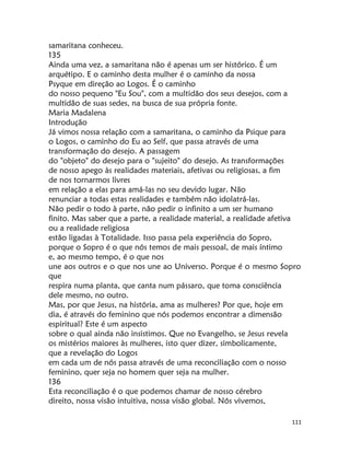 111
samaritana conheceu.
135
Ainda uma vez, a samaritana não é apenas um ser histórico. É um
arquétipo. E o caminho desta mulher é o caminho da nossa
Psyque em direção ao Logos. É o caminho
do nosso pequeno "Eu Sou", com a multidão dos seus desejos, com a
multidão de suas sedes, na busca de sua própria fonte.
Maria Madalena
Introdução
Já vimos nossa relação com a samaritana, o caminho da Psique para
o Logos, o caminho do Eu ao Self, que passa através de uma
transformação do desejo. A passagem
do "objeto" do desejo para o "sujeito" do desejo. As transformações
de nosso apego às realidades materiais, afetivas ou religiosas, a fim
de nos tornarmos livres
em relação a elas para amá-las no seu devido lugar. Não
renunciar a todas estas realidades e também não idolatrá-las.
Não pedir o todo à parte, não pedir o infinito a um ser humano
finito. Mas saber que a parte, a realidade material, a realidade afetiva
ou a realidade religiosa
estão ligadas à Totalidade. Isso passa pela experiência do Sopro,
porque o Sopro é o que nós temos de mais pessoal, de mais íntimo
e, ao mesmo tempo, é o que nos
une aos outros e o que nos une ao Universo. Porque é o mesmo Sopro
que
respira numa planta, que canta num pássaro, que toma consciência
dele mesmo, no outro.
Mas, por que Jesus, na história, ama as mulheres? Por que, hoje em
dia, é através do feminino que nós podemos encontrar a dimensão
espiritual? Este é um aspecto
sobre o qual ainda não insistimos. Que no Evangelho, se Jesus revela
os mistérios maiores às mulheres, isto quer dizer, simbolicamente,
que a revelação do Logos
em cada um de nós passa através de uma reconciliação com o nosso
feminino, quer seja no homem quer seja na mulher.
136
Esta reconciliação é o que podemos chamar de nosso cérebro
direito, nossa visão intuitiva, nossa visão global. Nós vivemos,
 