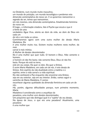 112
no Ocidente, num mundo muito masculino,
um mundo de poluíção, um mundo tecnológico e perdemos esta
dimensão contemplativa do nosso ser. E se quisermos reencontrar o
segredo do ser, temos que reencontrar,
em nós mesmos, esta dimensão contemplativa. Estadimensão feminina
do nosso ser.
O Logo., a informação criadora, fala à Psyche que escuta e que é
a fonte de uma
verdadeira Água Viva, atenta ao dom da vida, ao dom de Deus em
cada um
de nós e em todas as coisas.
Caminharemos agora com uma outra mulher do desejo Maria
Madalena. Ela
é uma mulher muito rica. Existem muitas mulheres nesta mulher, da
mais
carnal à mais mística.
A Mulher de desejos desorientados
Ela é uma mulher que quer tudo. O homem e Deus. Não somente o
homem,
o homem só não lhe basta; não somente Deus, Deus só não lhe
basta. Porque ela está na terra,
está em seu corpo. Ela quer os dois. Ela quer a Síntese.
E assim Maria Madalena, em cada um de nós, é este desejo de
Síntese. Este espírito da não-dualidade entre a matéria e o
espírito, entre a vida carnal e a vida espiritual.
Ela não conhecerá a Paz enquanto não encontrar esta Síntese,
seja em seu exterior, seja em seu interior. Então, vamos seguir o
caminho de Maria Madalena. E vamos
reconhecer algumas qualidades da dimensão feminina em cada um de
nós.
Há, porém, algumas dificuldades porque, num primeiro momento,
Maria
Madalena é considerada como o arquétipo da
pecadora, uma mulher com desejos desorientados.
Um psiquismo que não distingue qual é o "sujeito" do seu desejo.
Na época de Jesus, o que era uma pecadora? Atualmente, uma
pecadora
é uma mulher que
 