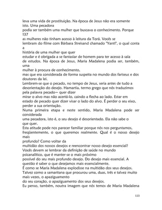 113
leva uma vida de prostituição. Na época de Jesus não era somente
isto. Uma pecadora
podia ser também uma mulher que buscava o conhecimento. Porque
137
as mulheres não tinham acesso à leitura da Torá. Vocês se
lembram do filme com Bárbara Streisand chamado "Yantl", o qual conta
a
história de uma mulher que quer
estudar e é obrigada a se fantasiar de homem para ter acesso à sala
de estudos. Na época de Jesus, Maria Madalena podia ser, também,
uma
mulher à procura de conhecimento,
mas que era considerada de forma suspeita no mundo dos fariseus e dos
doutores da lei.
Lembrem-se que o pecado, no tempo de Jesus, seria antes de tudo a
desorientação do desejo. Hamartia, termo grego que nós traduzimos
pela palavra pecado~ quer dizer
mirar o alvo mas não acertá-lo, caindo a flecha ao lado. Estar em
estado de pecado quer dizer visar o lado do alvo. É perder o seu eixo,
perder a sua orientação.
Numa primeira etapa e neste sentido, Maria Madalena pode ser
considerada
uma pecadora, isto é, o seu desejo é desorientado. Ela não sabe o
que quer.
Esta atitude pode nos parecer familiar porque nós nos perguntamos,
freqüentemente, o que queremos realmente. Qual é o nosso desejo
mais
profundo? Como voltar da
multidão dos nossos desejos e reencontrar nosso desejo essencial?
Vocês devem se lembrar da definição de saúde no mundo
psicanalítico, que é manter-se o mais próximo
possível do seu mais profundo desejo. Do desejo mais essencial. A
questão é saber o que desejamos mais essencialmente.
É como se Maria Madalena explodisse na multidão dos seus desejos.
Talvez como a samaritana que procurou uma, duas, três e talvez muito
mais vezes, o apaziguamento
do seu coração, o apaziguamento dos seus desejos.
Eu penso, também, noutra imagem que nós temos de Maria Madalena
 