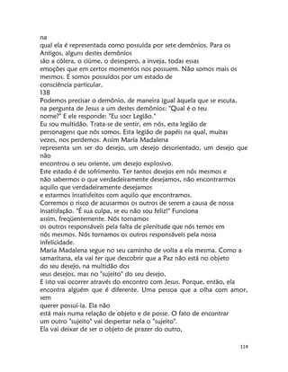 114
na
qual ela é representada como possuída por sete demônios. Para os
Antigos, alguns destes demônios
são a cólera, o ciúme, o desespero, a inveja, todas essas
emoções que em certos momentos nos possuem. Não somos mais os
mesmos. E somos possuídos por um estado de
consciência particular.
138
Podemos precisar o demônio, de maneira igual àquela que se escuta,
na pergunta de Jesus a um destes demônios: "Qual é o teu
nome?" E ele responde: "Eu socr Legião."
Eu sou multidão. Trata-se de sentir, em nós, esta legião de
personagens que nós somos. Esta legião de papéis na qual, muitas
vezes, nos perdemos. Assim María Madalena
representa um ser do desejo, um desejo desorientado, um desejo que
não
encontrou o seu oriente, um desejo explosivo.
Este estado é de sofrimento. Ter tantos desejos em nós mesmos e
não sabermos o que verdadeiramente desejamos, não encontrarmos
aquilo que verdadeiramente desejamos
e estarmos insatisfeitos com aquilo que encontramos.
Corremos o risco de acusarmos os outros de serem a causa de nossa
insatisfação. "É sua culpa, se eu não sou feliz!" Funciona
assim, freqüentemente. Nós tornamos
os outros responsáveis pela falta de plenitude que nós temos em
nós mesmos. Nós tornamos os outros responsáveis pela nossa
infelicidade.
Maria Madalena segue no seu caminho de volta a ela mesma. Como a
samaritana, ela vai ter que descobrir que a Paz não está no objeto
do seu desejo, na multidão dos
seus desejos, mas no "sujeito" do seu desejo.
E isto vai ocorrer através do encontro com Jesus. Porque, então, ela
encontra alguém que é diferente. Uma pessoa que a olha com amor,
sem
querer possuí-la. Ela não
está mais numa relação de objeto e de posse. O fato de encontrar
um outro "sujeito" vai despertar nela o "sujeito".
Ela vai deixar de ser o objeto de prazer do outro,
 
