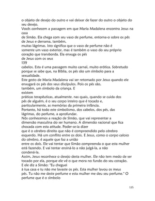 115
o objeto de desejo do outro e vai deixar de fazer do outro o objeto do
seu desejo.
Vocês conhecem a passagem em que Maria Madalena encontra Jesus na
casa
de Simão. Ela chega com seu vaso de perfume, entorna-o sobre os pês
de Jesus e derrama, também,
muitas lágrimas. Isto significa que o vaso de perfume não é
somente um vaso exterior, mas é também o vaso do seu próprio
coração que transborda. Ela enxuga os pés
de Jesus com os seus
139
cabelos. Esta é uma passagem muito carnal, muito erótica. Sobretudo
porque se sabe que, na Bíblia, os pés são um símbolo para a
sexualidade.
Este gesto de Maria Madalena vai ser retomado por Jesus quando ele
enxugará os pés dos seus discípulos. Pois os pés são,
também, um símbolo da criança. E
existem
práticas terapêuticas, atualmente. nas quais, quando se cuida dos
pés de alguém, é o seu corpo inteiro que é tocado e,
particularmente, as memórias da primeira infância.
Portanto, há todo este simbolismo, dos cabelos, dos pés, das
lágrimas, do perfume, a aprofundar.
Nós conhecemos a reação de Simão, que vai representar a
dimensão masculina do ser humano. A dimensão racional que fica
chocada com esta atitude. Poder-se-ia dizer
que é o cérebro direito que não é compreendido pelo cérebro
esquerdo. Há um conflito entre os dois. E Jesus, como o corpo caloso
do cérebro, é aquele que faz a união
entre os dois. Ele vai tentar que Simão compreenda o que esta mulher
está fazendo. E vai tentar ensiná-lo a não julgá-la, a não
condená-la.
Assim, Jesus reconhece o desejo desta mulher. Ele não tem medo de ser
tocado por ela, porque ele vê o que mora no fundo do seu coração.
E ele diz a Simão: "Eu cheguei
à tua casa e tu não me lavaste os pés. Esta mulher lavou os meus
pés. Tu não me deste perfume e esta mulher me deu seu perfume." O
perfume que é o símbolo
 