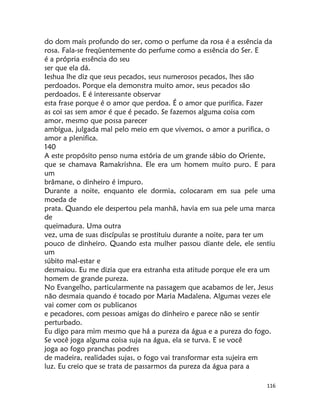 116
do dom mais profundo do ser, como o perfume da rosa é a essência da
rosa. Fala-se freqüentemente do perfume como a essência do Ser. E
é a própria essência do seu
ser que ela dá.
Ieshua lhe diz que seus pecados, seus numerosos pecados, lhes são
perdoados. Porque ela demonstra muito amor, seus pecados são
perdoados. E é interessante observar
esta frase porque é o amor que perdoa. É o amor que purifica. Fazer
as coi sas sem amor é que é pecado. Se fazemos alguma coisa com
amor, mesmo que possa parecer
ambígua, julgada mal pelo meio em que vivemos, o amor a purifica, o
amor a plenifica.
140
A este propósito penso numa estória de um grande sábio do Oriente,
que se chamava Ramakrishna. Ele era um homem muito puro. E para
um
brâmane, o dinheiro é impuro.
Durante a noite, enquanto ele dormia, colocaram em sua pele uma
moeda de
prata. Quando ele despertou pela manhã, havia em sua pele uma marca
de
queimadura. Uma outra
vez, uma de suas discípulas se prostituiu durante a noite, para ter um
pouco de dinheiro. Quando esta mulher passou diante dele, ele sentiu
um
súbito mal-estar e
desmaiou. Eu me dizia que era estranha esta atitude porque ele era um
homem de grande pureza.
No Evangelho, particularmente na passagem que acabamos de ler, Jesus
não desmaia quando é tocado por Maria Madalena. Algumas vezes ele
vai comer com os publicanos
e pecadores, com pessoas amigas do dinheiro e parece não se sentir
perturbado.
Eu digo para mim mesmo que há a pureza da água e a pureza do fogo.
Se você joga alguma coisa suja na água, ela se turva. E se você
joga ao fogo pranchas podres
de madeira, realidades sujas, o fogo vai transformar esta sujeira em
luz. Eu creio que se trata de passarmos da pureza da água para a
 