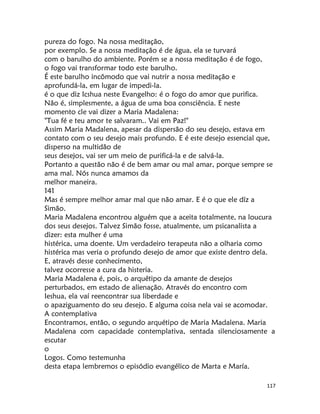 117
pureza do fogo. Na nossa meditação,
por exemplo. Se a nossa meditação é de água, ela se turvará
com o barulho do ambiente. Porém se a nossa meditação é de fogo,
o fogo vai transformar todo este barulho.
É este barulho incômodo que vai nutrir a nossa meditação e
aprofundá-la, em lugar de impedi-la.
é o que diz Icshua neste Evangelho: é o fogo do amor que purifica.
Não é, simplesmente, a água de uma boa consciência. E neste
momento cle vai dizer a Maria Madalena:
"Tua fé e teu amor te salvaram.. Vai em Paz!"
Assim Maria Madalena, apesar da dispersão do seu desejo, estava em
contato com o seu desejo mais profundo. E é este desejo essencial que,
disperso na multidão de
seus desejos, vai ser um meio de purificá-la e de salvá-la.
Portanto a questão não é de bem amar ou mal amar, porque sempre se
ama mal. Nós nunca amamos da
melhor maneira.
141
Mas é sempre melhor amar mal que não amar. E é o que ele díz a
Simão.
Maria Madalena encontrou alguém que a aceita totalmente, na loucura
dos seus desejos. Talvez Simão fosse, atualmente, um psicanalista a
dizer: esta mulher é uma
histérica, uma doente. Um verdadeiro terapeuta não a olharia como
histérica mas veria o profundo desejo de amor que existe dentro dela.
E, através desse conhecimento,
talvez ocorresse a cura da histeria.
Maria Madalena é, pois, o arquêtipo da amante de desejos
perturbados, em estado de alienação. Através do encontro com
Ieshua, ela vaí reencontrar sua liberdade e
o apaziguamento do seu desejo. E alguma coisa nela vai se acomodar.
A contemplativa
Encontramos, então, o segundo arquétipo de Maria Madalena. Maria
Madalena com capacidade contemplativa, sentada silenciosamente a
escutar
o
Logos. Como testemunha
desta etapa lembremos o episódio evangélico de Marta e María.
 
