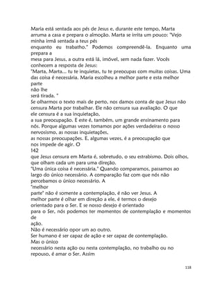 118
Maria está sentada aos pés de Jesus e, durante este tempo, Marta
arruma a casa e prepara o almoção. Marta se irrita um pouco: "Vejo
minha irmã sentada a teus pés
enquanto eu trabatho." Podemos compreendê-la. Enquanto uma
prepara a
mesa para Jesus, a outra está lá, imóvel, sem nada fazer. Vocês
conhecem a resposta de Jesus:
"Marta, Marta... tu te inquietas, tu te preocupas com muitas coisas. Uma
das coisa é necessária. Maria escolheu a melhor parte e esta melhor
parte
não lhe
será tirada. "
Se olharmos o texto mais de perto, nos damos conta de que Jesus não
censura Marta por trabalhar. Ele não censura sua avaliação. O que
ele censura é a sua inquietação,
a sua preocupação. E este é, também, um grande ensinamento para
nós. Porque algumas vezes tomamos por ações verdadeiras o nosso
nervosismo, as nossas inquietações,
as nossas preocupações. E, algumas vezes, é a preocupação que
nos impede de agir. O
142
que Jesus censura em Marta é, sobretudo, o seu estrabismo. Dois olhos,
que olham cada um para uma direção.
"Uma única coisa é necessária." Quando comparamos, passamos ao
largo do único necessário. A comparação faz com que nós não
percebamos o único necessário. A
"melhor
parte" não é somente a contemplação, é não ver Jesus. A
melhor parte é olhar em direção a ele, é termos o desejo
orientado para o Ser. E se nosso desejo é orientado
para o Ser, nós podemos ter momentos de contemplação e momentos
de
ação.
Não é necessário opor um ao outro.
Ser humano é ser capaz de ação e ser capaz de contemplação.
Mas o único
necessário nesta ação ou nesta contemplação, no trabalho ou no
repouso, é amar o Ser. Assim
 