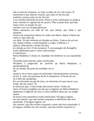 119
não se trata de comparar, na vida, as ações de uns e de outros. O
importante é que sejamos sinceros, que cada um de nós seja
autêntico, porque cada um de nós tem
a sua maneira particular de amar. Pode-se amar cozinhando ou pode-se
amar rezando no segredo do seu quarto. Não se pode dizer que haja
maior amor na oração do que
cozinhar com um coração generoso.
Marta representa um lado de nós, que calcula, que mede e que
compara.
Trata-se de reencontrar Marta em união com Maria. Marta e Maria são
como os dois olhos de
um olhar. Os dois olhando em direção ao Único. Trata-se de unir em
nós, Marta e Maria, a contemplação e a ação, o silêncio e a
palavra. Orientando o desejo dos dois
em direção ao Um. E não comparar. É uma passagem do Evangelho
muito significativa para a nossa vida humana.
A intercessora
Maria Madalena é ainda um arquêtipo do feminino na sua capacidade
de
interceder pelos doentes, pelos moribundos.
Percebam a progressão do caminho de Maria Madalena, o
aprofundamento
do seu desejo. Ela parte da multidão, e!a se
143
recentra, ela se torna capaz de contemplar silenciosamente a presença
do Ser. E, nela, esta presença do Ser é compassiva. O fundo do seu
ser é feito de compaixão.
Ela vai interceder aos pés de Jesus, no momento em que morre o seu
irmão. Ela diz a Jesus: "Se
tu estivesses aqui. o meu irmão não estaria morto." Então ela
chora. O texto evangélico nos diz que as lágrimas de Maria Madalena
despertam as lágrimas em Jesus. E Jesus também chora por seu amigo
Lázaro.
Aí ocorre uma experiência muito interessante. Há alguns lugares,
em nós mesmos, que não existem enquanto o sofrimento não tiver
penetrado. E há alguns lugares, em
nós mesmos, que não existem enquanto o amor não tiver penetrado. E
há lugares, também em nós mesmos, que não existem enquanto as
 