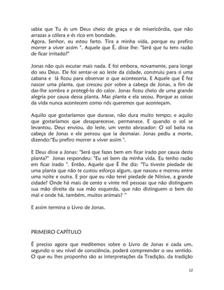 12
sabia que Tu és um Deus cheio de graça e de misericórdia, que não
arrazas a cólera e és rico em bondade.
Agora, Senhor, eu estou farto. Tira a minha vida, porque eu prefiro
morrer a viver assim ". Aquele que É, disse lhe: "Será que tu tens razão
de ficar irritado?"
Jonas não quis escutar mais nada. E foi embora, novamente, para longe
do seu Deus. Ele foi sentar-se ao leste da cidade, construiu para si uma
cabana e lá ficou para observar o que aconteceria. E Aquele que É fez
nascer uma planta, que cresceu por sobre a cabeça de Jonas, a fim de
dar-lhe sombra e protegê-lo do calor. Jonas ficou cheio de uma grande
alegria por causa dessa planta. Mas planta e ela secou. Porque as coisas
da vida nunca acontecem como nós queremos que aconteçam.
Aquilo que gostaríamos que durasse, não dura muito tempo; e aquilo
que gostaríamos que desaparecesse, permanece. E quando o sol se
levantou, Deus enviou, do leste, um vento abrasador: O sol batia na
cabeça de Jonas e ele pensou que ia desmaiar. Jonas pediu a morte,
dizendo:"Eu prefiro morrer a viver assim ".
E Deus disse a Jonas: "Será que fazes bem em ficar irado por causa desta
planta?" Jonas respondeu: "Eu sei bem da minha vida. Eu tenho razão
em ficar irado ". Então, Aquele que É lhe diz: "Tu tiveste piedade de
uma planta que não te custou esforço algum, que nasceu e morreu entre
uma noite e outra. E por que eu não terei piedade de Nínive, a grande
cidade? Onde há mais de cento e vinte mil pessoas que não distinguem
sua mão direita da sua mão esquerda, que não distinguem o bem do
mal e onde há, também, muitos animais? “
E assim termina o Livro de Jonas.
PRIMEIRO CAPÍTULO
É preciso agora que meditemos sobre o Livro de Jonas e cada um,
segundo o seu nível de consciência, poderá compreender o seu sentido.
O que eu lhes proponho são as interpretações da Tradição, da tradição
 
