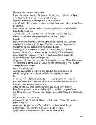 120
lágrimas não tiverem penetrado.
É por isto que os Antigos Terapeutas diziam que o batismo na água
não é suficiente. É preciso viver o batismo das
lágrimas e o batismo das lágrimas quer dizer estar
merqulhado. Em grego, a palavra baptismo quer dizer mergulhar.
Mergulhar
não somente na água exterior, mas na água interior. Na dimensão
líquida do nosso ser.
Alguém disse que os santos têm um coração liquido, isto é, os
santos não têm um coração de pedra, mas um coração
líquido.
Desta maneira, Maria Madalena, através do símbolo das lágrimas,
através da manifestação da Água Viva em si mesma, representa o
mergulhar em sua profundeza, na profundidade
da compaixão. E então ela é capaz de interceder pelos outros.
Algumas vezes nós já tivemos esta experiência. Diante de certas
situações de sofrimento, sentimos em nós uma força misturada
às nossas lágrimas. Um apelo que vai
despertar o Ser em nós mesmos. É a maneira pela qual Maria Madalena
vai despertar a compaixão de Jesus e desta compaixão ele vai buscar
a força para ressuscitar
o seu amigo Lázaro.
Assim a pacificação do desejo nos conduz à contemplação do
Ser- O mergulho na profundidade do Ser desperta em nós a
144
compaixão, nos torna capazes de força e de energia, não somente
para nos ressuscitar, para nos levantar quando estamos caídos, mas
também para levantar aqueles que
estão caídos. Ou para libertar aqueles que estão aprisionados.
Esta é uma palavra de Jesus no Evangelho de Lázaro, a propósito
das faixas que o envolviam. Estes apegos que nos impedem o caminhar,
que
nos impedem de continuar
nosso caminho. Ele diz: "SoLtem-no, soltem-no. Tirem estas fáixas e
deixem-rro ir-!"
A compaixão, pois, é uma força de intercessão unida à força
de libertação. Reencontrar o outro, lá onde ele está
aprísíonado, a fim de libertá-lo, a fím de lembrar-lhe
 
