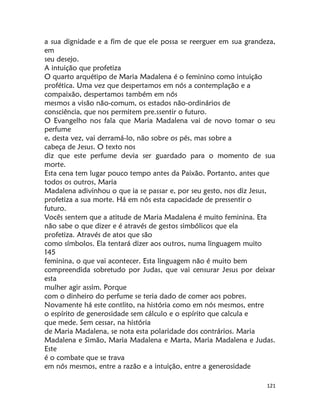 121
a sua dignidade e a fim de que ele possa se reerguer em sua grandeza,
em
seu desejo.
A intuição que profetiza
O quarto arquétipo de Maria Madalena é o feminino como intuição
profética. Uma vez que despertamos em nós a contemplação e a
compaixão, despertamos também em nós
mesmos a visão não-comum, os estados não-ordinários de
consciência, que nos permitem pre.ssentir o futuro.
O Evangelho nos fala que Maria Madalena vai de novo tomar o seu
perfume
e, desta vez, vai derramá-lo, não sobre os pés, mas sobre a
cabeça de Jesus. O texto nos
diz que este perfume devia ser guardado para o momento de sua
morte.
Esta cena tem lugar pouco tempo antes da Paixão. Portanto, antes que
todos os outros, Maria
Madalena adivinhou o que ia se passar e, por seu gesto, nos diz Jesus,
profetiza a sua morte. Há em nós esta capacidade de pressentir o
futuro.
Vocês sentem que a atitude de Maria Madalena é muito feminina. Eta
não sabe o que dizer e é através de gestos simbólicos que ela
profetiza. Através de atos que são
como símbolos. Ela tentará dizer aos outros, numa linguagem muito
145
feminina, o que vai acontecer. Esta linguagem não é muito bem
compreendida sobretudo por Judas, que vai censurar Jesus por deixar
esta
mulher agir assim. Porque
com o dinheiro do perfume se teria dado de comer aos pobres.
Novamente há este contlito, na história como em nós mesmos, entre
o espírito de generosidade sem cálculo e o espírito que calcula e
que mede. Sem cessar, na história
de Maria Madalena, se nota esta polaridade dos contrários. Maria
Madalena e Simão, Maria Madalena e Marta, Maria Madalena e Judas.
Este
é o combate que se trava
em nós mesmos, entre a razão e a intuição, entre a generosidade
 