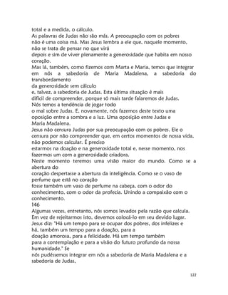 122
total e a medida, o cálculo.
As palavras de Judas não são más. A preocupação com os pobres
não é uma coisa má. Mas Jesus lembra a ele que, naquele momento,
não se trata de pensar no que virá
depois e sim de viver plenamente a generosidade que habita em nosso
coração.
Mas lá, também, como fizemos com Marta e Maria, temos que integrar
em nós a sabedoria de Maria Madalena, a sabedoria do
transbordamento
da generosidade sem cálculo
e, talvez, a sabedoria de Judas. Esta última situação é mais
difícil de compreender, porque só mais tarde falaremos de Judas.
Nós temos a tendência de jogar todo
o mal sobre Judas. E, novamente, nós fazemos deste texto uma
oposição entre a sombra e a luz. Uma oposição entre Judas e
Maria Madalena.
Jesus não censura Judas por sua preocupação com os pobres. Ele o
censura por não compreender que, em certos momentos de nossa vida,
não podemos calcular. É preciso
estarmos na doação e na generosidade total e, nesse momento, nos
fazermos um com a generosidade criadora.
Neste momento teremos uma visão maior do mundo. Como se a
abertura do
coração despertasse a abertura da inteligência. Como se o vaso de
perfume que está no coração
fosse também um vaso de perfume na cabeça, com o odor do
conhecimento, com o odor da profecia. Unindo a compaixão com o
conhecimento.
146
Algumas vezes, entretanto, nós somos levados pela razão que calcula.
Em vez de rejeitarmos isto, devemos colocá-lo em seu devido lugar.
Jesus diz: "Há um tempo para se ocupar dos pobres, dos infelizes e
há, também um tempo para a doação, para a
doação amorosa, para a felicidade. Há um tempo também
para a contemplação e para a visão do futuro profundo da nossa
humanidade." Se
nós pudéssemos integrar em nós a sabedoria de Maria Madalena e a
sabedoria de Judas,
 