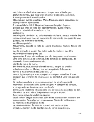 123
nós teríamos sabedoria e, ao mesmo tempo, uma visão larga e
profunda da vida, que é capaz de encarnar a nossa situação atual.
A acompanhante dos moribundos
Há ainda um quinto arquétipo: Maria Madalena como capacidade de
acompanhar os agonizantes.
É uma realidade difícil. O que notamos nos hospitais é que as
pessoas que estão ao lado dos agonizantes são, quase sempre,
mulheres. Não falo dos médicos ou dos
professores,
mas daqueles que ficam ao lado e que são mulheres, em sua maioria. Da
mesma maneira em que, no momento do nascimento está presente uma
parteira, no momento da morte,
está lá uma parteira.
Novamente, quando se fala de Maria Madalena mulher, fala-se do
feminino
que há em todo o seu ser. Por outro lado, há mulheres que têm
muito medo de estar perto dos
agonizantes. E essas são mulheres que não integraram em si mesmas
uma certa dimensão do feminino. Esta dimensão de compaixão, de
nãomedo diante do desconhecido,
diante da vida e da morte.
Em torno de Jesus, quando ele está na cruz, aos pés da cruz há
sobretudo mulheres. S há um homem, o apóstolo João que é,
talvez, o mais feminino dos apóstolos. Os
outros fugiram porque a sua coragem, a coragem masculina, é uma
coragem que se manifesta em situações de combat. E uma vez que não
147
há nenhum combate a viver, como aos pés de alguém que está
morrendo, é necessária uma outra coragem. A coragem do coração,
a coragem do feminino em cada um de nós.
Entre Maria Madalena e Maria sente-se a diferença na qualidade do Ser.
Nas obras de arte, Maria é representada de pé e imóvel.
Representa-se Maria Madalena algumas
vezes com os braços levantados, com muita expressão em sua dor e em
suas emoções. Para nós é um ensinamento. Diante do sofrimento e
da morte não devemos ter medo
de nossas emoções. Às vezes os homens têm medo de suas
emoções, eles têm medo das lágrimas. E, como os apóstolos,
 