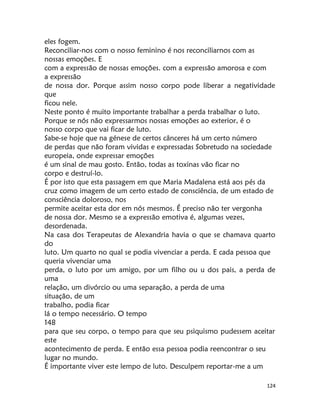 124
eles fogem.
Reconciliar-nos com o nosso feminino é nos reconciliarnos com as
nossas emoções. E
com a expressão de nossas emoções. com a expressão amorosa e com
a expressão
de nossa dor. Porque assim nosso corpo pode liberar a negatividade
que
ficou nele.
Neste ponto é muito importante trabalhar a perda trabalhar o luto.
Porque se nós não expressarmos nossas emoções ao exterior, é o
nosso corpo que vai ficar de luto.
Sabe-se hoje que na génese de certos cânceres há um certo número
de perdas que não foram vividas e expressadas Sobretudo na sociedade
europeia, onde expressar emoções
é um sinal de mau gosto. Então, todas as toxinas vão ficar no
corpo e destruí-lo.
É por isto que esta passagem em que Maria Madalena está aos pés da
cruz como imagem de um certo estado de consciência, de um estado de
consciência doloroso, nos
permite aceitar esta dor em nós mesmos. É preciso não ter vergonha
de nossa dor. Mesmo se a expressão emotiva é, algumas vezes,
desordenada.
Na casa dos Terapeutas de Alexandria havia o que se chamava quarto
do
luto. Um quarto no qual se podia vivenciar a perda. E cada pessoa que
queria vivenciar uma
perda, o luto por um amigo, por um filho ou u dos pais, a perda de
uma
relação, um divórcio ou uma separação, a perda de uma
situação, de um
trabalho, podia ficar
lá o tempo necessário. O tempo
148
para que seu corpo, o tempo para que seu psiquismo pudessem aceitar
este
acontecimento de perda. E então essa pessoa podia reencontrar o seu
lugar no mundo.
É importante viver este lempo de luto. Desculpem reportar-me a um
 