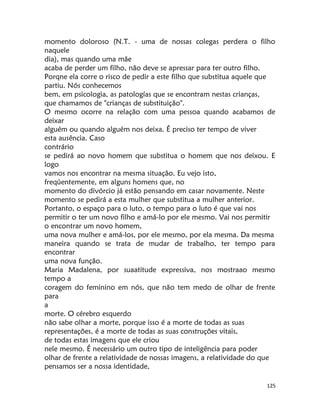 125
momento doloroso (N.T. - uma de nossas colegas perdera o filho
naquele
dia), mas quando uma mãe
acaba de perder um filho, não deve se apressar para ter outro filho.
Porqne ela corre o risco de pedir a este filho que substitua aquele que
partiu. Nós conhecemos
bem, em psicologia, as patologías que se encontram nestas crianças,
que chamamos de "crianças de substituição".
O mesmo ocorre na relação com uma pessoa quando acabamos de
deixar
alguém ou quando alguém nos deixa. É preciso ter tempo de viver
esta ausência. Caso
contrário
se pedirá ao novo homem que substitua o homem que nos deixou. E
logo
vamos nos encontrar na mesma situação. Eu vejo isto,
freqüentemente, em alguns homens que, no
momento do divórcio já estão pensando em casar novamente. Neste
momento se pedirá a esta mulher que substitua a mulher anterior.
Portanto, o espaço para o luto, o tempo para o luto é que vai nos
permitir o ter um novo filho e amá-lo por ele mesmo. Vai nos permitir
o encontrar um novo homem,
uma nova mulher e amá-los, por ele mesmo, por ela mesma. Da mesma
maneira quando se trata de mudar de trabalho, ter tempo para
encontrar
uma nova função.
Maria Madalena, por suaatitude expressiva, nos mostraao mesmo
tempo a
coragem do feminino em nós, que não tem medo de olhar de frente
para
a
morte. O cérebro esquerdo
não sabe olhar a morte, porque isso é a morte de todas as suas
representações, é a morte de todas as suas construções vitais,
de todas estas imagens que ele criou
nele mesmo. É necessário um outro tipo de inteligência para poder
olhar de frente a relatividade de nossas imagens, a relatividade do que
pensamos ser a nossa identidade,
 
