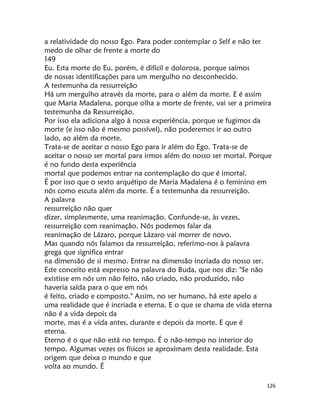126
a relatividade do nosso Ego. Para poder contemplar o Self e não ter
medo de olhar de frente a morte do
149
Eu. Esta morte do Eu, porém, é difícil e dolorosa, porque saímos
de nossas identificações para um mergulho no desconhecido.
A testemunha da ressurreição
Há um mergulho através da morte, para o além da morte. E é assim
que Maria Madalena, porque olha a morte de frente, vai ser a primeira
testemunha da Ressurreição.
Por isso ela adiciona algo à nossa experiência, porque se fugimos da
morte (e isso não é mesmo possível), não poderemos ir ao outro
lado, ao além da morte.
Trata-se de aceitar o nosso Ego para ir além do Ego. Trata-se de
aceitar o nosso ser mortal para irmos além do nosso ser mortal. Porque
é no fundo desta experiência
mortal que podemos entrar na contemplação do que é imortal.
É por isso que o sexto arquétipo de Maria Madalena é o feminino em
nós como escuta além da morte. É a testemunha da ressurreição.
A palavra
ressurreição não quer
dizer, simplesmente, uma reanimação. Confunde-se, às vezes,
ressurreição com reanimação. Nós podemos falar da
reanimação de Lázaro, porque Lázaro vai morrer de novo.
Mas quando nós falamos da ressurreição, referimo-nos à palavra
grega que significa entrar
na dimensão de si mesmo. Entrar na dimensão incriada do nosso ser.
Este conceito está expresso na palavra do Buda, que nos diz: "Se não
existisse em nós um não feito, não criado, não produzido, não
haveria saída para o que em nós
é feito, criado e composto." Assim, no ser humano, há este apelo a
uma realidade que é incriada e eterna. E o que se chama de vida eterna
não é a vida depois da
morte, mas é a vida antes, durante e depois da morte. E que é
eterna.
Eterno é o que não está no tempo. É o não-tempo no interior do
tempo. Algumas vezes os físicos se aproximam desta realidade. Esta
origem que deixa o mundo e que
volta ao mundo. É
 