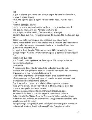 127
150
o que se chama, por vezes, um buraco negro. Esta realidade onde se
resolve o nosso sistema
solar. Há alguma coisa e logo não existe mais nada. Não há nada
e, de
repente, começa a existir.
Há, no homem, esta realidade a explorar: o coração da morte. É
ísto que, na linguagem dos Antigos, se chama de
ressurreição ou vida eterna. Desta maneira, os Antigos
podiam dizer que Jesus ressuscitou antes de morrer. Na medida em que
ele
despertou, nele mesmo, para esta realidade que não morre.
Maria Madalena vai entrar nesta realidade. Ela vai ser a testemunha da
ressurreição, ao mesmo tempo no exterior e no interioc E por isso,
quando ela encontra Jesus
no jardim, Jesus lhe diz: "Não me retenha. Não me retenha neste
espaço-tempo. Não me leve novamente para o domínio do conhecido.
Esta
experiência que você
está fazendo, não a procure explicar agora. Não o faça enlramas
caregorias habituais da
consciência.
A experiência deste não-tempo, desta vida eterna, desta vida
incriada, nós não podemos reter na classe do conhecido. Em uma outra
linguagem, é o que me dizia Krishnamurti:
"Não leve a experiência do desconhecido, estas experiências do
não-tempo que você poderá viver no interior de você mesmo, para
a categoria do conhecimento comum."
Este é, também, o tema de um belo diálogo que ele teve com o
físico David Bohm, em que se vê bem a dificuldade para estes dois
homens, que poderiam levar para o
domínio do conhecido esta experiência de inocência, esta
experiência de silêncio que não se pode traduzir em palavras.
"Não me retenha." Nesta frase de Jesus, nesta palavra do Logos no
interior de nós mesmos, eu creio que há um grande ensinamento para
aqueles que se interessam
pela psicologia transpessoal, bem como para aqueles que se ínteressam
pelos estados não-ordinários de consciência. É preciso permitir
 