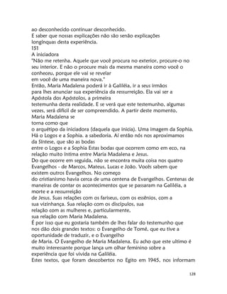 128
ao desconhecido continuar desconhecido.
E saber que nossas explicações não são senão explicações
longínquas desta experiência.
151
A iniciadora
"Não me retenha. Aquele que você procura no exterior, procure-o no
seu interior. E não o procure mais da mesma maneira como você o
conheceu, porque ele vai se revelar
em você de uma maneira nova."
Então, Maria Madalena poderá ir à Galiléia, ir a seus irmãos
para lhes anunciar sua experiência da ressurreição. Ela vai ser a
Apóstola dos Apóstolos, a primeira
testemunha desta realidade. E se verá que este testemunho, algumas
vezes, será difícil de ser compreendido. A partir deste momento,
Maria Madalena se
torna como que
o arquétipo da iniciadora (daquela que inicia). Uma imagem da Sophia.
Há o Logos e a Sophia. a sabedoria. Aí então nós nos aproximamos
da Síntese, que são as bodas
entre o Logos e a Sophia Estas bodas que ocorrem como em eco, na
relação muito íntima entre Maria Madalena e Jesus.
Do que ocorre em seguida, não se encontra muita coisa nos quatro
Evangelhos - de Marcos, Mateus, Lucas e João. Vocês sabem que
existem outros Evangelhos. No começo
do cristianismo havia cerca de uma centena de Evangelhos. Centenas de
maneiras de contar os acontecimentos que se passaram na Galiléia, a
morte e a ressurreição
de Jesus. Suas relações com os fariseus, com os essênios, com a
sua vizinhança. Sua relação com os discípulos, sua
relação com as mulheres e, particularmente,
sua relação com Maria Madalena.
É por isso que eu gostaria também de lhes falar do testemunho que
nos dão dois grandes textos: o Evangelho de Tomé, que eu tive a
oportunidade de traduzir, e o Evangelho
de Maria. O Evangelho de Maria Madalena. Eu acho que este ultimo é
muito interessante porque lança um olhar feminino sobre a
experiência que foi vivida na Galiléia.
Estes textos, que foram descobertos no Egito em 1945, nos informam
 