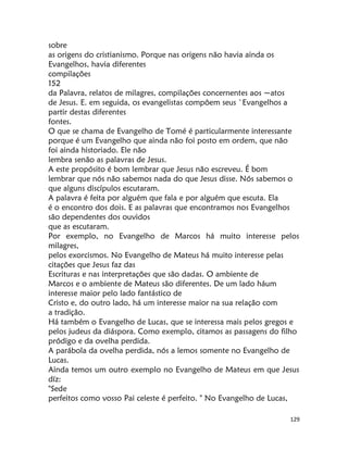 129
sobre
as origens do cristianismo. Porque nas origens não havia ainda os
Evangelhos, havia diferentes
compilações
152
da Palavra, relatos de milagres, compilações concernentes aos ~atos
de Jesus. E. em seguida, os evangelistas compôem seus `Evangelhos a
partir destas diferentes
fontes.
O que se chama de Evangelho de Tomé é particularmente interessante
porque é um Evangelho que ainda não foi posto em ordem, que não
foi ainda historiado. Ele não
lembra senão as palavras de Jesus.
A este propósito é bom lembrar que Jesus não escreveu. É bom
lembrar que nós não sabemos nada do que Jesus disse. Nós sabemos o
que alguns discípulos escutaram.
A palavra é feita por alguém que fala e por alguém que escuta. Ela
é o encontro dos dois. E as palavras que encontramos nos Evangelhos
são dependentes dos ouvidos
que as escutaram.
Por exemplo, no Evangelho de Marcos há muito interesse pelos
milagres,
pelos exorcismos. No Evangelho de Mateus há muito interesse pelas
citações que Jesus faz das
Escrituras e nas interpretações que são dadas. O ambiente de
Marcos e o ambiente de Mateus são diferentes. De um lado háum
interesse maior pelo lado fantástico de
Cristo e, do outro lado, há um interesse maior na sua relação com
a tradição.
Há também o Evangelho de Lucas, que se interessa mais pelos gregos e
pelos judeus da diáspora. Como exemplo, citamos as passagens do filho
pródigo e da ovelha perdida.
A parábola da ovelha perdida, nós a lemos somente no Evangelho de
Lucas.
Ainda temos um outro exemplo no Evangelho de Mateus em que Jesus
díz:
"Sede
perfeitos como vosso Pai celeste é perfeito. " No Evangelho de Lucas,
 