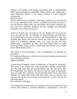 13
judaica e da tradição cristã antiga, juntamente com as interpretações
dadas pela psicologia da profundeza. Desta maneira nós chegaremos à
nossa dimensão pessoal e, ao mesmo tempo, à nossa dimensão
transpessoal.
Quem é Jonas?
O nome Jonas, jona em hebreu, quer dizer a pomba. Uma pomba que
tem as asas aparadas. Assim Jonas é o símbolo do homem que tem as
asas do homem alado, como nos fala Platão. Do homem material, que
tem nele uma dimensão espiritual mas que renegou essa dimensão
espiritual e que cortou as suas asas.
Jonas é o homem que, em cada um de nós, deseja voar sem deixar de
ter os seus pés na terra. É o homem, no espaço-tempo, que pode abrir-
se à transcendência mas que se fecha a esta transcendência e corta suas
próprias asas. Talvez não seja ele mesmo que corte suas asas. Algumas
vezes é a sociedade, algumas vezes é o meio em que ele vive.
Observamos, a propósito de Jonas, que existe dentro dele um medo
muito particular. Se ele se põe à escuta desta voz interior, vem o medo
de ser diferente dos outros.
Este medo é muito profundo, e nós o estudaremos no decorrer do
seminário.
É o medo da diferença, o medo de ser único, que implica numa adesão
à sua vocação profunda.
Alguns arquétipos
A palavra que é dirigida a Jonas, inicialmente, é: "Levanta-te, despertal "
Mas Jonas é um homem que quer permanecer deitado, adormecido,
que não quer ouvir falar em transcendência, que não quer ouvir falar
do transpessoal. Sua vidinha lhe basta. O que ele pode compreender
com sua razão, lhe é suficiente. O que ele pode sentir com os seus cinco
sentidos, lhe basta. Não existe nada além disso. Sua voz interior, esta
voz que vem de fora, de um lugar mais profundo que ele mesmo, ele
não quer escutar.
Mas a Palavra o persegue.
É uma palavra que pede que nos ponhamos de pé, que pede para não
sermos mais homens e mulheres deitados e adormecidos, a fim de
 