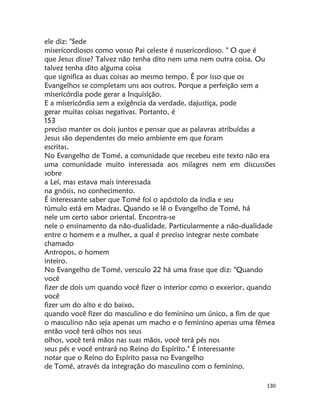 130
ele diz: "Sede
miserícordiosos como vosso Pai celeste é nusericordioso. " O que é
que Jesus disse? Talvez não tenha dito nem uma nem outra coisa. Ou
talvez tenha dito alguma coisa
que significa as duas coisas ao mesmo tempo. É por isso que os
Evangelhos se completam uns aos outros. Porque a perfeição sem a
misericórdia pode gerar a Inquisição.
E a mísericórdia sem a exigência da verdade, dajustiça, pode
gerar muitas coisas negativas. Portanto, é
153
preciso manter os dois juntos e pensar que as palavras atribuídas a
Jesus são dependentes do meio ambiente em que foram
escritas.
No Evangelho de Tomé, a comunidade que recebeu este texto não era
uma comunidade muito interessada aos milagres nem em discussões
sobre
a Leí, mas estava mais interessada
na gnósis, no conhecimento.
É interessante saber que Tomé foi o apóstolo da índia e seu
túmulo está em Madras. Quando se lê o Evangelho de Tomé, há
nele um certo sabor oriental. Encontra-se
nele o ensinamento da não-dualidade. Particularmente a não-dualidade
entre o homem e a mulher, a qual é preciso integrar neste combate
chamado
Antropos, o homem
inteiro.
No Evangelho de Tomé, versculo 22 há uma frase que diz: "Quando
você
fizer de dois um quando você fizer o interior como o exxerior, quando
você
fizer um do alto e do baixo,
quando você fizer do masculino e do feminino um único, a fim de que
o masculino não seja apenas um macho e o feminino apenas uma fêmea
então você terá olhos nos seus
olhos, você terá mãos nas suas mãos, você terá pés nos
seus pés e você entrará no Reino do Espírito." É interessante
notar que o Reino do Espírito passa no Evangelho
de Tomé, através da integração do masculino com o feminino.
 