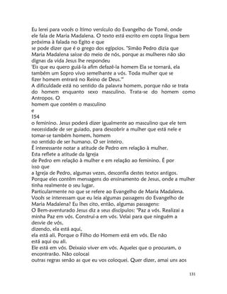 131
Eu lerei para vocês o ltimo versículo do Evangelho de Tomé, onde
ele fala de Maria Madalena. O texto está escrito em copta língua bem
próxima à falada no Egito e que
se pode dizer que é o grego dos egípcios. "Simâo Pedro dizia que
Maria Madalena saísse do meio de nós, porque as mulheres não são
dignas da vida Jesus lhe respondeu
'Eis que eu quero guiá-la afim defazê-la homem Ela se tornará, ela
também um Sopro vivo semelhante a vós. Toda mulher que se
fizer homem entrará no Reino de Deus.'"
A dificuldade está no sentido da palavra homem, porque não se trata
do homem enquanto sexo masculino. Trata-se do homem como
Antropos. O
homem que contém o masculino
e
154
o feminino. Jesus poderá dizer igualmente ao masculino que ele tem
necessidade de ser guiado, para descobrir a mulher que está nele e
tomar-se também homem, homem
no sentido de ser humano. O ser inteiro.
É interessante notar a atitude de Pedro em relação à mulher.
Esta reflete a atitude da Igreja
de Pedro em relação à mulher e em relação ao feminino. É por
isso que
a Igreja de Pedro, algumas vezes, desconfia destes textos antigos.
Porque eles contêm mensagens do ensinamento de Jesus, onde a mulher
tinha realmente o seu lugar.
Particularmente no que se refere ao Evangelho de Maria Madalena.
Vocês se interessam que eu leia algumas passagens do Evangelho de
Maria Madalena? Eu lhes cito, então, algumas passagens:
O Bem-aventurado Jesus diz a seus discípulos: "Paz a vós. Realizai a
minha Paz em vós. Construí-a em vós. Velai para que ninguém a
desvie de vós,
dizendo, ela está aqui,
ela está ali. Porque o Filho do Homem está em vós. Ele não
está aqui ou ali.
Ele está em vós. Deixaio viver em vós. Aqueles que o procuram, o
encontrarão. Não colocai
outras regras senão as que eu vos coloquei. Quer dizer, amai uns aos
 