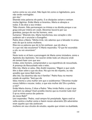 132
outros como eu vos amei. Não façais leis como os legisladores, para
não serdes restringidos
por elas."
Dizendo estas palavras ele partiu. E os discípulos soriam e vertiam
muitas lágrimas. Então Maria se levantou. Maria os abraçou a
todos. E ela disse a seus irmãos:
"Não chorem. Não permaneçam na tristeza e na dúvida porque a sua
graça está por inteiro em vocês. Devemos louvá-lo por sua
grandeza, porque ele nos fez homens, seres
humanos." Dizendo isto, Maria transformou seus corações e eles
puderam sair e anunciar o Evangelho.
Pedro disse a Maria: "Minha irmã, nós sabemos que o Salvador te amou
mais do que às outras mulheres.
Dize-nos as palavras que ele te fez conhecer, que ele disse a
ti e que nós não escutamos!" E Maria respondeu: "O que foi escondido
a vós, eu vos anunciarei."
155
Neste texto se vê bem a personagem de Maria como iniciadora, como a
Apóstola dos Apóstolos. Vai ocorrer então todo um discurso onde
ela tentará fazer com que seus
irmãos, estes homens, compreendam a sua experiência de ressuscitada.
A presença do Ressuscitado nela e neles.
Dito isto, Maria se calou. Mas André responeu: "Digam o que vocês
têm a dizer sobre o que ela disse. No que me diz respeito, eu não
acredito que nosso Rabi tenha
dito isto. Esa doutrina não nos é familiar." Pedro ficou no mesmo
estado de espírito: "Será que ele
falou mesmo a uma mulher sem que o soubéssemos ? Devemos mudar
nossos hábitos e escutar, todos, o que esta mulher diz? Ele a preferiu
a nós?"
Então Maria chorou. E disse a Pedro: "Meu irmão Pedro, o que é que
você tem na cabeça? Você acredita mesmo que eu inventei tudo isto?
E qe eu minto acerca das palavras
do nosso Rabi?"
Levi respondeu: "Pedro, você sempre foi precipitado. Agora você se
volta contra a mulher como o fazem nossos adversário (Os adversários
eram aqueles que não aceitavam
mulheres em seus círculos de estudos, aqueles que viviam na dualidade,
 