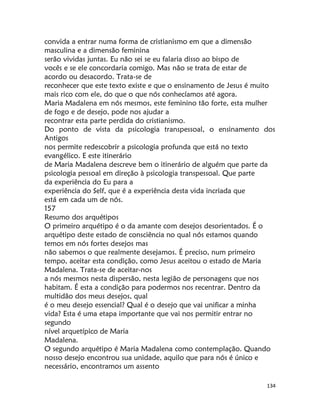 134
convida a entrar numa forma de cristianismo em que a dimensão
masculina e a dimensão feminina
serão vividas juntas. Eu não sei se eu falaria disso ao bispo de
vocês e se ele concordaria comigo. Mas não se trata de estar de
acordo ou desacordo. Trata-se de
reconhecer que este texto existe e que o ensinamento de Jesus é muito
mais rico com ele, do que o que nós conhecíamos até agora.
Maria Madalena em nós mesmos, este feminino tão forte, esta mulher
de fogo e de desejo, pode nos ajudar a
recontrar esta parte perdida do cristianismo.
Do ponto de vista da psicologia transpessoal, o ensinamento dos
Antigos
nos permite redescobrir a psicologia profunda que está no texto
evangélico. E este itinerário
de Maria Madalena descreve bem o itinerário de alguém que parte da
psicologia pessoal em direção à psicologia transpessoal. Que parte
da experiência do Eu para a
experiência do Self, que é a experiência desta vida incriada que
está em cada um de nós.
157
Resumo dos arquétipos
O primeiro arquétipo é o da amante com desejos desorientados. É o
arquétipo deste estado de consciência no qual nós estamos quando
temos em nós fortes desejos mas
não sabemos o que realmente desejamos. É preciso, num primeiro
tempo, aceitar esta condição, como Jesus aceitou o estado de Maria
Madalena. Trata-se de aceitar-nos
a nós mesmos nesta dispersão, nesta legião de personagens que nos
habitam. É esta a condição para podermos nos recentrar. Dentro da
multidão dos meus desejos, qual
é o meu desejo essencial? Qual é o desejo que vai unificar a minha
vida? Esta é uma etapa importante que vai nos permitir entrar no
segundo
nível arquetípico de Maria
Madalena.
O segundo arquétipo é Maria Madalena como contemplação. Quando
nosso desejo encontrou sua unidade, aquilo que para nós é único e
necessário, encontramos um assento
 