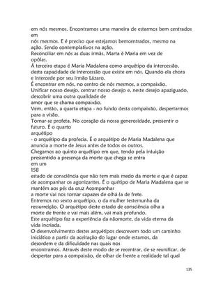 135
em nós mesmos. Encontramos uma maneira de estarmos bem centrados
em
nós mesmos. E é preciso que estejamos bemcentrados, mesmo na
ação. Sendo contemplativos na ação.
Reconciliar em nós as duas irmãs, Marta è Maria em vez de
opôlas.
Á terceira etapa é Maria Madalena como arquétipo da intercessão,
desta capacidade de intercessão que existe em nós. Quando ela chora
e intercede por seu irmão Lázaro.
É encontrar em nós, no centro de nós mesmos, a compaixão.
Unificar nosso desejo, centrar nosso desejo e, neste desejo apaziguado,
descobrir uma outra qualidade de
amor que se chama compaixão.
Vem, então, a quarta etapa - no fundo desta compaixão, despertarmos
para a visão.
Tornar-se profeta. No coração da nossa generosidade, pressentir o
futuro. É o quarto
arquétipo
- o arquétipo da profecia. É o arquétipo de Maria Madalena que
anuncia a morte de Jesus antes de todos os outros.
Chegamos ao quinto arquétipo em que, tendo pela intuição
pressentido a presença da morte que chega se entra
em um
158
estado de consciência que não tem mais medo da morte e que é capaz
de acompanhar os agonizantes. É o quétipo de Maria Madalena que se
mantém aos pés da cruz Acompanhar
a morte vai nos tornar capazes de olhá-la de frete.
Entremos no sexto arquétipo, o da mulher testemunha da
ressurreição. O arquétipo deste estado de consciência olha a
morte de frente e vai mais além, vai mais profundo.
Este arquétipo faz a experiência da nãomorte, da vida eterna da
vida incriada.
O desenvolvimento destes arquétipos descrevem todo um caminho
iniciático a partir da aceitação do lugar onde estamos, da
desordem e da dificuldade nas quais nos
encontramos. Através deste modo de se recentrar, de se reunificar, de
despertar para a compaixão, de olhar de frente a realidade tal qual
 