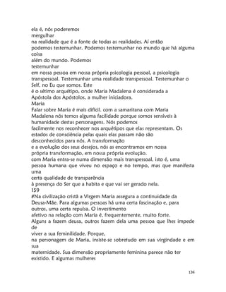 136
ela é, nós poderemos
mergulhar
na realidade que é a fonte de todas as realidades. Aí então
podemos testemunhar. Podemos testemunhar no mundo que há alguma
coisa
além do mundo. Podemos
testemunhar
em nossa pessoa em nossa própria psicologia pessoal, a psicologia
transpessoal. Testemunhar uma realidade transpessoal. Testemunhar o
Self, no Eu que somos. Este
é o sétimo arquétipo, onde Maria Madalena é considerada a
Apóstola dos Apóstolos, a mulher iniciadora.
Maria
Falar sobre Maria é mais difícil. com a samaritana com Maria
Madalena nós temos alguma facilidade porque somos sensíveis à
humanidade destas personagens. Nós podemos
facilmente nos reconhecer nos arquétipos que elas representam. Os
estados de consciência pelas quais elas passam não são
desconhecidos para nós. A transformação
e a evolução dos seus desejos, nós as encontramos em nossa
própria transformação, em nossa própria evolução.
com Maria entra-se numa dimensão mais transpessoal, isto é, uma
pessoa humana que viveu no espaço e no tempo, mas que manifesta
uma
certa qualidade de transparência
à presença do Ser que a habita e que vai ser gerado nela.
159
#Na civilização cristã a Virgem Maria assegura a continuidade da
Deusa-Mãe. Para algumas pessoas há uma certa fascinação e, para
outros, uma certa repulsa. O investimento
afetivo na relação com Maria é, frequentemente, muito forte.
Alguns a fazem deusa, outros fazem dela uma pessoa que lhes impede
de
viver a sua feminilidade. Porque,
na personagem de Maria, insiste-se sobretudo em sua virgindade e em
sua
maternidade. Sua dimensão propriamente feminina parece não ter
existido. E algumas mulheres
 