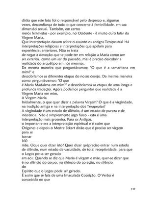 137
dirão que este fato foi o responsável pelo desprezo e, algumas
vezes, desconfiança de tudo o que concerne à feminilidade, em sua
dimensão sexual. Também, em certos
meios feministas - por exemplo, no Ocidente - é muito duro falar da
Virgem Maria.
Que interpretação davam sobre o assunto os antigos Terapeutas? Há
interpretações religiosas e interpretações que apelam para
experiências anteriores. Não se trata
de negar a devoção que se pode ter em relação a Maria como um
ser exterior, como um ser do passado, mas é preciso descobrir a
realidade do arquétipo em nós mesmos.
Da mesma maneira que perguntávamos: "O que é a samaritana em
mim?" e
descobríamos as diferentes etapas do nosso desejo. Da mesma maneira
como perguntávamos: "O que
é Maria Madalena em mim?" e descobríamos as etapas de uma longa e
profunda iniciação. Agora podemos perguntar que realidade é a
Virgem Maria em mim.
A Virgem Maria
Inicialmente, o que quer dizer a palavra Virgem? O que é a virgindade,
na tradição antiga e na interpretação dos Terapeutas?
A virgindade é um estado de silêncio, é um estado de pureza e de
inocência. Não é simplesmente algo físico - esta é uma
interpretação mais grosseira. Para os Antigos,
o importante era a interpretação espiritual e é assim que
Orígenes e depois o Mestre Eckart dirão que é preciso ser virgem
para se
tornar
160
mãe. Oque quer dizer isto? Quer dizer qeépreciso entrar num estado
de silêncio, num estado de vacuidade, de total receptividade, para que
o Logos possa ser gerado
em aos. Quando se diz que Maria é virgem e mãe, quer-se dizer que
é no silêncio do corpo, no silêncio do coração, no silêncio
do
Espírito que o Logos pode ser gerado.
É assim que se fala de uma Imaculada Coceição. O Verbo é
concebido no que
 