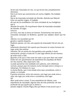 138
há de mais imaculado em nós, no que há de mais completamente
silencioso.
Este é um tema que encontramos em outras religiões. Na tradição
do Islã
fala-se da imaculada conceição do Alcorão, dizendo que Maomé
tinha um espírito virgem. A tradição
diz que ele era analfabeto e foi nesta virindade de sua inteligência
que o
Alcorão foi escrito. Os muçulmanos falam da imaculada conceição
do Alcorão. O Logos
torna-se
um livro, mas não se torna um homem. Encontramos este tema da
imaculada conceição no Budismo, quando seus adeptos dizem que foi
no
silêncio e na vacuidade que foi
gerado o espírito desperto.
Podemos ajuntar, em nós, este aspecto do imaculado? Há em nós um
lugar
totalmente silencioso? Isto suporia que houvesse no corpo humano um
lugar onde não existisse
memória. De um ponto de vista genético esta questão é muito
interessante, porque se trata de ir a este lugar dentro de nós mesmos,
de onde nasce a vida.
Quando se diz que a vida nasce do nada o que quer dizer este nada?
Então nós nos aproximamos da experiência do arquétipo de Maria
em nós mesmos. Mas vejam bem: não
se pode aproximar esta realidade com palavras, com referências
normais, porque aqui nós estamos numa transição entre o tempo e o
nãotempo. Em tibetano é o que
se chama Bardo, que é este estado entre duas consciências, entre o
criado e o incriado.
É preciso encontrar, entre nós mesmos, este lugar por onde entra a
vida, este lugar por onde entra a consciência, este lugar
161
#por onde entra o amor. É uma experiência de silêncio, uma
experiência de vacuidade, alguma coisa de mais profundo, de mais
profundo do que aquilo que se chama o
pecado original. Charles Peguy diia que Maria é mais jovem que o
 
