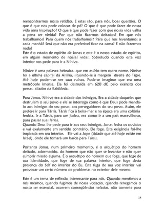 14
reencontrarmos nossa retidão. E estas são, para nós, boas questões. O
que é que nos pode colocar de pé? O que é que pode fazer de nossa
vida uma ínspiração? O que é que pode fazer com que nossa vida valha
a pena ser vivida? Por que não ficarmos deitados? Em que nós
trabalhamos? Para quem nós trabalhamos? Para que nos levantamos a
cada manhã? Será que não era preferível ficar na cama? E não fazermos
nada?
Este é o estado de espírito de Jonas e este é o nosso estado de espírito,
em algum momento de nossas vidas. Sobretudo quando esta voz
interior nos pede para ir a Nínive.
Nínive é uma palavra hebraica, que em assírio tem outro nome. Nínive
foi a últíma capital da Assíria, situando-se à margem direita do Tigre.
Até hoje podem-se ver suas ruínas. Pode-se imaginar que era uma
metrópole imensa. Ela foi destruída em 620 dC pelo exército dos
persas, aliados da Babilônia.
Para Jonas, Nínive era a cidade dos inímigos. Era a cidade daqueles que
destruíam o seu povo e ele se interroga como é que Deus pode mandá-
lo aos inimigos do seu povo, aos perseguidores do seu povo. Assim, ele
prefere ir para Társis. Társis fica à beira-mar e na época era uma colônia
fenícia. Ir a Társis, para um judeu, era como ir a um país maravilhoso,
para passar suas férias.
Quando Deus lhe pede para ir aos seus inimigos, Jonas fecha os ouvidos
e vai exalamente em sentido contrário. Ele foge. Esta exigência foi-lhe
inspirada em seu interior. Ele vai a Jope (cidade que até hoje existe em
Israel), onde ele tomará um barco para Társis.
Portanto Jonas, num primeiro momento, é o arquétipo do homem
deitado, adormecido, do homem que não quer se levantar e não quer
cumprir missão alguma. É o arquétipo do homem que foge, que foge de
sua identidade, que foge de sua palavra interior, que foge desta
presença do Self no interior do Eu. Esta fuga de sua voz interior vai
provocar um certo número de problemas no exterior dele mesmo.
Este é um tema de reflexão interessante para nós. Quando mentimos a
nós mesmos, quando fugimos de nossa vocação, quando renegamos o
nosso ser essencial, ocorrem conseqüências nefastas, não somente para
 
