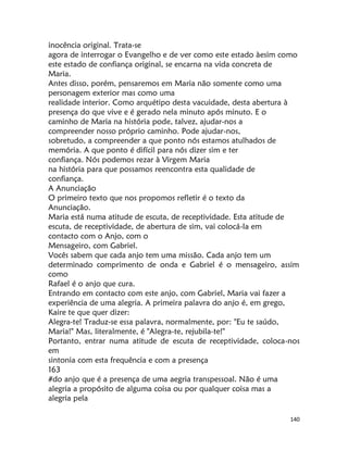 140
inocência original. Trata-se
agora de interrogar o Evangelho e de ver como este estado àesim como
este estado de confiança original, se encarna na vida concreta de
Maria.
Antes disso, porém, pensaremos em Maria não somente como uma
personagem exterior mas como uma
realidade interior. Como arquétipo desta vacuidade, desta abertura à
presença do que vive e é gerado nela minuto após minuto. E o
caminho de Maria na história pode, talvez, ajudar-nos a
compreender nosso próprio caminho. Pode ajudar-nos,
sobretudo, a compreender a que ponto nós estamos atulhados de
memória. A que ponto é difícil para nós dizer sim e ter
confiança. Nós podemos rezar à Virgem Maria
na história para que possamos reencontra esta qualidade de
confiança.
A Anunciação
O primeiro texto que nos propomos refletir é o texto da
Anunciação.
Maria está numa atitude de escuta, de receptividade. Esta atitude de
escuta, de receptividade, de abertura de sim, vai colocá-la em
contacto com o Anjo, com o
Mensageiro, com Gabriel.
Vocês sabem que cada anjo tem uma missão. Cada anjo tem um
determinado comprimento de onda e Gabriel é o mensageiro, assim
como
Rafael é o anjo que cura.
Entrando em contacto com este anjo, com Gabriel, Maria vai fazer a
experiência de uma alegria. A primeira palavra do anjo é, em grego,
Kaire te que quer dizer:
Alegra-te! Traduz-se essa palavra, normalmente, por: "Eu te saúdo,
Maria!" Mas, literalmente, é "Alegra-te, rejubila-te!"
Portanto, entrar numa atitude de escuta de receptividade, coloca-nos
em
sintonia com esta frequência e com a presença
163
#do anjo que é a presença de uma aegria transpessoal. Não é uma
alegria a propósito de alguma coisa ou por qualquer coisa mas a
alegria pela
 