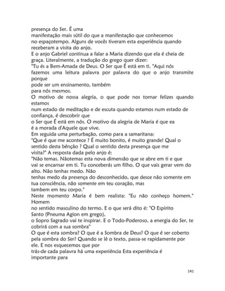 141
presença do Ser. É uma
manifestação mais sútil do que a manifestação que conhecemos
no espaçotempo. Alguns de vocês tiveram esta experiência quando
receberam a visita do anjo.
E o anjo Gabriel continua a falar a Maria dizendo que ela é cheia de
graça. Literalmente, a tradução do grego quer dizer:
"Tu és a Bem-Amada de Deus. O Ser que É está em ti. "Aqui nós
fazemos uma leitura palavra por palavra do que o anjo transmite
porque
pode ser um ensinamento, também
para nós mesmos.
O motivo de nossa alegria, o que pode nos tornar felizes quando
estamos
num estado de meditação e de escuta quando estamos num estado de
confiança, é descobrir que
o Ser que É está em nós. O motivo da alegria de Maria é que ea
é a morada d'Aquele que vive.
Em seguida uma perturbação, como para a samaritana:
"Que é que me acontece ? É muito bonito, é muito grande! Qual o
sentido desta bênção ? Qual o sentido desta presença que me
visita?" A resposta dada pelo anjo é:
"Não temas. Nãotemas esta nova dimensão que se abre em ti e que
vai se encarnar em ti. Tu conceberás um filho. O que vais gerar vem do
alto. Não tenhas medo. Não
tenhas medo da presença do desconhecido, que desce não somente em
tua consciência, não somente em teu coração, mas
tambem em teu corpo."
Neste momento Maria é bem realista: "Eu não conheço homem."
Homem
no sentido masculino do termo. E o que será dito é: "O Espírito
Santo (Pneuma Agion em grego),
o Sopro Sagrado vai te inspirar. E o Todo-Poderoso, a energia do Ser, te
cobrirá com a sua sombra"
O que é esta sombra? O que é a Sombra de Deus? O que é ser coberto
pela sombra do Ser? Quando se lê o texto, passa-se rapidamente por
ele. E nos esquecemos que por
trás-de cada palavra há uma experiência Esta experiência é
importante para
 
