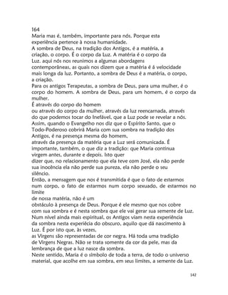 142
164
Maria mas é, também, importante para nós. Porque esta
experiência pertence à nossa humanidade.
A sombra de Deus, na tradição dos Antigos, é a matéria, a
criação, o corpo. É o corpo da Luz. A matéria é o corpo da
Luz. aqui nós nos reunimos a algumas abordagens
contemporâneas, as quais nos dizem que a matéria é á velocidade
mais longa da luz. Portanto, a sombra de Deus é a matéria, o corpo,
a criação.
Para os antigos Terapeutas, a sombra de Deus, para uma mulher, é o
corpo do homem. A sombra de Deus, para um homem, é o corpo da
mulher.
É através do corpo do homem
ou através do corpo da mulher, através da luz reencarnada, através
do que podemos tocar do Inefável, que a Luz pode se revelar a nós.
Assim, quando o Evangelho nos diz que o Espírito Santo, que o
Todo-Poderoso cobrirá Maria com sua sombra na tradição dos
Antigos, é na presença mesma do homem,
através da presença da matéria que a Luz será comunicada. É
importante, também, o que diz a tradição: que Maria continua
virgem antes, durante e depois. Isto quer
dizer que, no relacionamento que ela teve com José, ela não perde
sua inocência ela não perde sua pureza, ela não perde o seu
silêncio.
Então, a mensagem que nos é transmitida é que o fato de estarmos
num corpo, o fato de estarmos num corpo sexuado, de estarmos no
limite
de nossa matéria, não é um
obstáculo à presença de Deus. Porque é ele mesmo que nos cobre
com sua sombra e é nesta sombra que ele vai gerar sua semente de Luz.
Num nível ainda mais espiritual, os Antigos viam nesta experiência
da sombra nesta experiêcia do obscuro, aquilo que dá nascimento à
Luz. É por isto que, às vezes,
as Virgens são representadas de cor negra. Há toda uma tradição
de Virgens Negras. Não se trata somente da cor da pele, mas da
lembrança de que a luz nasce da sombra.
Neste sentido, Maria é o símbolo de toda a terra, de todo o universo
material, que acolhe em sua sombra, em seus limites, a semente da Luz.
 