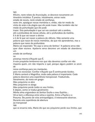 143
165
#Assim, neste relato da Anunciação, se descreve novamente um
itinerário iniciático. É preciso, inicialmente, entrar neste
estado de escuta, neste estado de confiança,
neste sim, apaziguar nossas memórias e, então, não ter medo da
visita do anjo e da alegria que ele pode trazer. Mas também não ter
medo da perturbação que ele pode
trazer. Esta perturbação é que vai nos conduzir até a sombra,
até a profundeza de nossas células, até a profundeza da matéria.
E é de lá que vai nascer o divino
e é de lá que vai nascer a palavra do silêncio. Não somente uma
palavra que nasce de nossas memórias, do que nós aprendemos, mas a
palavra que nasce da profundeza.
Maria vai responder: "Eis aqui a serva do Senhor." A palavra serva não
quer dizer escrava. Apalavra serva descreve um estado de abandono,
um
estado de confiança
na
presença mesma d'Aquele que É.
A este propósito lembremo-nos que não devemos confiar em não
importa quem, em não importa o quê, porque alguns podem se servir
de
nossa confiança para nos manipular,
para nos escravizar. Confiar n'Aquele que É continuando lúcidos.
E Maria cantará o Magnifica, onde cada palavra é importante. Cada
palavra descreve uma experiência transpessoal. Traduzindo,
literalmente, do texto em grego:
Meu psiquismo se abre
Meu psiquismo se alarga
Meu psiquismo perde todos os seus limites.
E depois, como se traduz geralmente:
Minha alma engrandece ao Senhor Exulta o meu Espírito...
Vê-se bem a diferença entre alma e espírito. Entre a Psyche e o
Pneuma. Do ponto de vista antropológico, é interessante observar.
Durante esta experiência de abertura
ao transpesoal
166
que se encarna nela, Maria diz que seu psiquismo perde seus limites, que
 