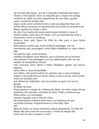 144
ela é levada pelo Sopro, que ela é inspirada e habitada pelo Sopro.
"Exulta o meu Espírito" deve ser traduzido por: o Sopro me carrega.
Lembrem-se, então, de certas experiências de suas vidas, quando
vocês se sentiram levados pelo
Sopro, onde vocês se sentiram leves, onde seu psiquismo ficou sem
limites. Neste momento nos aproximamos do estado de consciência de
Maria, quando ela recebe a visita
do anjo. Sua maneira de rea gir pode inspirar também a nossa. É
preciso aceitar, como ela o ter medo, o ter um momento de recuo e,
novamente, entrar na confiança
deixar-se levar pelo Sopro da Vida da vida para a qual fomos
convidados.
Pode parecer curioso que, numa escola de psicologia, nós nos
interessemos por personagens como Maria Madalena ou como Maria.
Mas
nós estamos aqui, numa tentativa
científica de alguém como Maslow, que se interessa ao ser humano
não somente e suas patologias e em suas deformações, mas em seus
estados de transparência. Porque
seres humanos como Maria e Maria Madalena podem nos ensinar
algumas
coisas sobre a nossa humanidade.
com Maria, seria preciso entrar em contacto com a nossa confiança
original, mais profunda que nossos medos e nossas recusas. Seria preciso
entrar em contacto com
este silêncio de virgindade, com esta sombra na qual a Luz vai ser
gerada.
As Bodas de Cana
Encontraremos o estado de confiança de Maria, em outras etapas de sua
existência. Por exemplo, nas Bodas de Cana. Vocês se lembram que
faltou vinho e os convidados
estavam inquietos com a falta de vinho.
Na interpretação simbólica deste texto, é a lembrança de que,
nas bodas humanas, frequentemente o vinho falta. Aale-
167
#gria da união, em certos momentos, parece desaparecer. O vinho do
desejo não corre mais em nossas taças, o vinho da afeição não
corre mais no nosso coração, o vinho
 