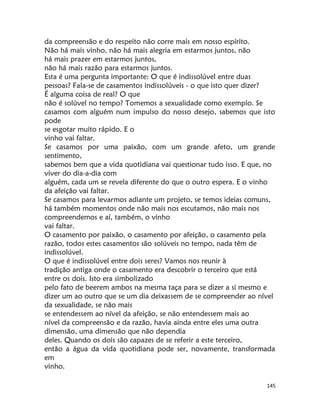 145
da compreensão e do respeito não corre mais em nosso espírito.
Não há mais vinho, não há mais alegria em estarmos juntos, não
há mais prazer em estarmos juntos,
não há mais razão para estarmos juntos.
Esta é uma pergunta importante: O que é indissolúvel entre duas
pessoas? Fala-se de casamentos indissolúveis - o que isto quer dizer?
É alguma coisa de real? O que
não é solúvel no tempo? Tomemos a sexualidade como exemplo. Se
casamos com alguém num impulso do nosso desejo, sabemos que isto
pode
se esgotar muito rápido. E o
vinho vai faltar.
Se casamos por uma paixão, com um grande afeto, um grande
sentimento,
sabemos bem que a vida quotidiana vai questionar tudo isso. E que, no
viver do dia-a-dia com
alguém, cada um se revela diferente do que o outro espera. E o vinho
da afeição vai faltar.
Se casamos para levarmos adiante um projeto, se temos ideias comuns,
há também momentos onde não mais nos escutamos, não mais nos
compreendemos e aí, também, o vinho
vai faltar.
O casamento por paixão, o casamento por afeição, o casamento pela
razão, todos estes casamentos são solúveis no tempo, nada têm de
indissolúvel.
O que é indissolúvel entre dois seres? Vamos nos reunir à
tradição antiga onde o casamento era descobrir o terceiro que está
entre os dois. Isto era simbolizado
pelo fato de beerem ambos na mesma taça para se dizer a si mesmo e
dizer um ao outro que se um dia deixassem de se compreender ao nível
da sexualidade, se não mais
se entendessem ao nível da afeição, se não entendessem mais ao
nível da compreensão e da razão, havia ainda entre eles uma outra
dimensão, uma dimensão que não dependia
deles. Quando os dois são capazes de se referir a este terceiro,
então a água da vida quotidiana pode ser, novamente, transformada
em
vinho.
 