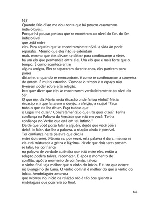 146
168
Quando falo disso me dou conta que há poucos casamentos
indissolúveis.
Porque há poucas pessoas que se encontram ao nível do Ser, do Ser
indissolúvel
que .está entre
eles. Para aqueles que se encontram neste nível, a vida ão pode
separalos. Mesmo que eles não se entendam
mais, mesmo que eles devam se deixar para continuarem a viver,
há um elo que permanece entre eles. Um elo que é mais forte que o
tempo. É como acontece entre
alguns amigos. Eles se separaram durante anos, eles partiram para
países
distantes e, quando se reencontram, é como se continuassem a conversa
de ontem. É muito estranho. Como se o tempo e o espaço não
tivessem poder sobre esta relação.
Isto quer dizer que eles se encontraram verdadeiramente ao nível do
Ser.
O que nos diz Maria nesta situação onde faltou vinho? Nesta
situação em que faltaram o desejo, a afeição, a razão? "Faça
tudo o que ele lhe disser. Faça tudo o que
o Logos lhe disser." Concretamente, o que isto quer dizer? 'Tenha
confiança na Palavra da Verdade que está em você. Tenha
confiança no Verbo que está em seu íntimo."
Desde que você possa falar a alguém, desde que você possa
deixá-lo falar, dar-lhe a palavra, a relação ainda é possível.
Ter confiança nesta palavra que circula
entre dois seres. Mesmo se, por vezes, esta palavra é dura, mesmo se
ela está misturada a gritos e lágrimas, desde que dois seres possam
se falar, ter confiança
na palavra de verdade autêntica que está entre eles, então a
relação poderá talvez, recomeçar. E, após o momento de
conflito, após o momento de confronto, talvez
o vinho final seja melhor que o vinho do início. E é isto que ocorre
no Evangelho de Cana. O vinho do final é melhor do que o vinho do
início. Aembriaguez amorosa
que ocorreu no início da relação não é tão boa quanto a
embriaguez que ocorrerá ao final.
 