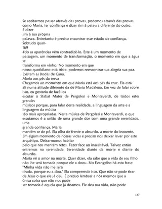 147
Se aceitarmos passar através das provas, podemos através das provas,
como Maria, ter confiança e dizer sim à palavra diferente do outro.
E dizer
sim à sua própria
palavra. Entretanto é preciso encontrar esse estado de confiança.
Sobtudo quan-
169
#do as aparências vêm contradizê-lo. Este é um momento de
passagem, um momento de transformação, o momento em que a água
se
transforma em vinho. No momento em que
nosso quotidiano está triste, podemos reencontrar sua alegria sua paz.
Existem as Bodas de Cana.
Maria aos pés da serva
Chegamos ao momento em que Maria está aos pés da cruz. Ela está
ali numa atitude diferente da de Maria Madalena. Em vez de falar sobre
isso, eu gostaria de fazê-los
escutar o Stabat Mater de Pergolesi e Monteverdi, de todos estes
grandes
músicos porque, para falar desta realidade, a linguagem da arte e a
linguagem da música
são mais apropriadas. Nesta música de Pergolesi e Monteverdi, o que
escutamos é a união de uma grande dor com uma grande serenidade,
uma
grande confiança. Maria
mantém-se de pé. Ela olha de frente o absurdo, a morte do inocente.
Em algum momento de nossas vidas é preciso nos deixar levar por este
arquétipo. Deixarmonos habitar
pelo que nos mantém retos. Fazer face ao inaceitável. Talvez então
entremos na serenidade. Serenidade diante da morte e diante do
absurdo.
Maria vê o amor na morte. Quer dizer, ela sabe que a vida de seu filho
não lhe será tomada porque ele a doou. No Evangelho há esta frase:
"Minha vida não me será
tirada, porque eu a dou." Ela compreende isso. Que não se pode tirar
de Jesus o que ele já deu. É preciso lembrar a nós mesmos que a
única coisa que não nos pode
ser tomada é aquela que já doamos. Ele deu sua vida, não pode
 