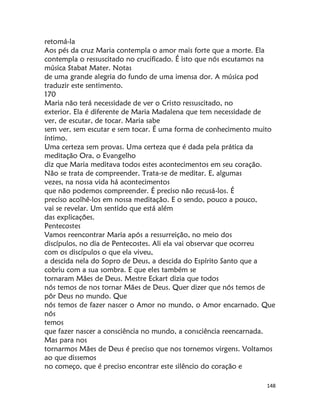 148
retomá-la
Aos pés da cruz Maria contempla o amor mais forte que a morte. Ela
contempla o ressuscitado no crucificado. É isto que nós escutamos na
música Stabat Mater. Notas
de uma grande alegria do fundo de uma imensa dor. A música pod
traduzir este sentimento.
170
Maria não terá necessidade de ver o Cristo ressuscitado, no
exterior. Ela é diferente de Maria Madalena que tem necessidade de
ver, de escutar, de tocar. Maria sabe
sem ver, sem escutar e sem tocar. É uma forma de conhecimento muito
íntimo.
Uma certeza sem provas. Uma certeza que é dada pela prática da
meditação Ora, o Evangelho
diz que Maria meditava todos estes acontecimentos em seu coração.
Não se trata de compreender. Trata-se de meditar. E, algumas
vezes, na nossa vida há acontecimentos
que não podemos compreender. É preciso não recusá-los. É
preciso acolhê-los em nossa meditação. E o sendo, pouco a pouco,
vai se revelar. Um sentido que está além
das explicações.
Pentecostes
Vamos reencontrar Maria após a ressurreição, no meio dos
discípulos, no dia de Pentecostes. Ali ela vai observar que ocorreu
com os discípulos o que ela viveu,
a descida nela do Sopro de Deus, a descida do Espírito Santo que a
cobriu com a sua sombra. E que eles também se
tornaram Mães de Deus. Mestre Eckart dizia que todos
nós temos de nos tornar Mães de Deus. Quer dizer que nós temos de
pôr Deus no mundo. Que
nós temos de fazer nascer o Amor no mundo, o Amor encarnado. Que
nós
temos
que fazer nascer a consciência no mundo, a consciência reencarnada.
Mas para nos
tornarmos Mães de Deus é preciso que nos tornemos virgens. Voltamos
ao que dissemos
no começo, que é preciso encontrar este silêncio do coração e
 