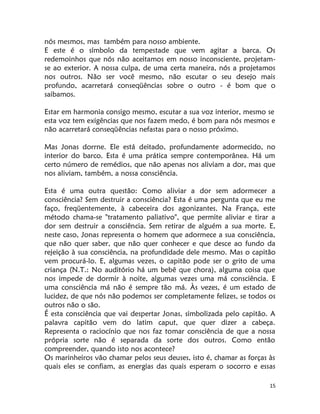 15
nós mesmos, mas também para nosso ambiente.
E este é o símbolo da tempestade que vem agitar a barca. Os
redemoinhos que nós não aceitamos em nosso inconsciente, projetam-
se ao exterior. A nossa culpa, de uma certa maneira, nós a projetamos
nos outros. Não ser você mesmo, não escutar o seu desejo mais
profundo, acarretará conseqüências sobre o outro - é bom que o
saibamos.
Estar em harmonia consigo mesmo, escutar a sua voz interior, mesmo se
esta voz tem exigências que nos fazem medo, é bom para nós mesmos e
não acarretará conseqüências nefastas para o nosso próximo.
Mas Jonas dorrne. Ele está deitado, profundamente adormecido, no
interior do barco. Esta é uma prática sempre contemporânea. Há um
certo número de remédios, que não apenas nos aliviam a dor, mas que
nos aliviam, também, a nossa consciência.
Esta é uma outra questão: Como aliviar a dor sem adormecer a
consciência? Sem destruir a consciência? Esta é uma pergunta que eu me
faço, freqüentemente, à cabeceira dos agonizantes. Na França, este
método chama-se "tratamento paliativo", que permite aliviar e tirar a
dor sem destruir a consciência. Sem retirar de alguém a sua morte. E,
neste caso, Jonas representa o homem que adormece a sua consciência,
que não quer saber, que não quer conhecer e que desce ao fundo da
rejeição à sua consciência, na profundidade dele mesmo. Mas o capitão
vem procurá-lo. E, algumas vezes, o capitão pode ser o grito de uma
criança (N.T.: No auditório há um bebê que chora), alguma coisa que
nos impede de dormir à noite, algumas vezes uma má consciência. E
uma consciência má não é sempre tão má. Às vezes, é um estado de
lucidez, de que nós não podemos ser completamente felizes, se todos os
outros não o são.
É esta consciência que vai despertar Jonas, simbolizada pelo capitão. A
palavra capitão vem do latim caput, que quer dizer a cabeça.
Representa o raciocínio que nos faz tomar consciência de que a nossa
própria sorte não é separada da sorte dos outros. Como então
compreender, quando isto nos acontece?
Os marinheiros vão chamar pelos seus deuses, isto é, chamar as forças às
quais eles se confiam, as energias das quais esperam o socorro e essas
 